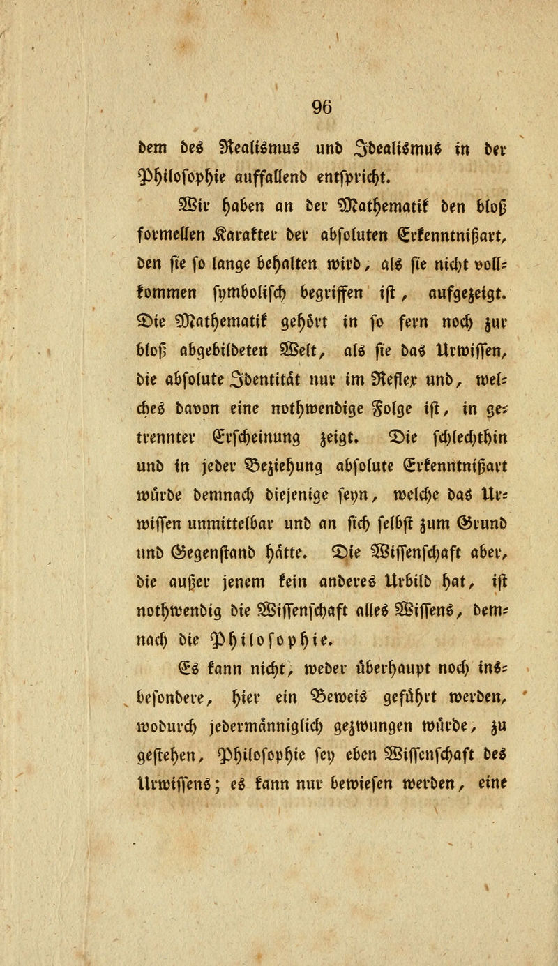 bem M !Hea(i^mu^ unb Sbealiömu^ in bev Qö^ilofop^ie auffaüenb entfpvic^t. 3Bif ^aben an bei* ^'!fiatf)zmatii ben blojj fovmeffen .^araftei' bei* abfoluten ^vtenntniUvt, ben fie fo lange Behalten n?ivb, ale fte md)t t)oK= fommen fi;m6o(ifc^ ^egviffen ijl ^ aufgezeigt. 5)ie ^at^ematif gehört in fo feyn noc^ juv 61o|3 obgebUbeten 3Be(t, aB fie ba6 UviDiffen, bK a^folute Sbentitdt n«v im iHeflejc unb, weis cbe^ bavon eine not^wenbige §o(ge i|l, in ge;; ti-enntev Q^ifc^einung jeigt. ^ie fc^iec^tbin unb in jebev ^e^ie^ung a(>fo(ute (Svfenntnifjavt njövbe bemnad; biejenige fei;n, welche ba^ Ui's wiffen unmittelbar unb m ftc^ fe(6fl jum ÖJi'unb unb (^egenjtanb i)atu» ©ie ^Biffenfc^aft abeiv bie auj3ei- jenem fein anbere^ Uvhiib ^at^ ift not^ttjenbig bie SSiffenfc^aft atte^ SBiJTen^, bem? nac^ bie ^^iiofop^ie. €^ fann nicl)tr tveber überhaupt nod) in«? > fcefonbei'e^ ^ier ein ^eweie gefö^i't wevben, ' ujobui'c^ jebevmanniglic^ gezwungen wilvbe, ju 9ejlef)en, Q>^i(ofop^ie fei; eben ^ijTenfc^aft bei UrwijTen^; e^ fann nuv bewiefcn wevben, eine