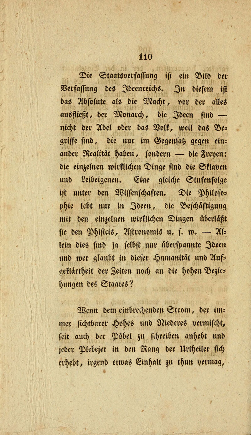 2>ie ^taati'oafaffm^ tft ein ^iib teu SSevfaffimg bc6 Sbcenieic^ö* 3n tiefem t(l tag 3(6foIutc 0(5 bte 932a(§t, vor bei* düi^ Ausfließt, bei* Donald), bte ^bcm (inb — nic^t bei* 2Cbe( obei* ta^ 23o(6, weil bai Q5es gvijfe fmb, bie nuu im Ö^egenfal gegen eins anbei* fücaiitat f)abcn, fonbem — bie Sm;en: bk einzelnen wii'f(id)en ^»(nge ftnb bic ^tia^m unb 2ei6eisenen. ^ine glcid^e Stufenfolge i(l unter bcn SSBiffenfc^aften. ^ie $>^i(ofo5 p^ic (eljt nur in Sbeen, tie Q3efd)dfti3ung mit bm ein|e(nen n)ir!(id)en fingen öüertiSßt ftc bm Qi^ifici^, 2(|lronomig u. f. »♦ — His Um bic^ (inb ja fe(6[l nur ökrfpannte ^bim unb ttjer glauOt in biefer .^umanitnt unb ^fufs gefldvt^eit ber Seiten noc^ an bk ^o^en Q5eiies jungen bH ^taatc^'^. ?JBentt bem em6rcd?enben (Btrom, ber ims mer fic^tbarer ^of)c^ iinb 9'liebereg vermifc^t, feit auc^ ber $öIJel ju fd)rei0en anhebt unb jebcr $)let)ejer in ben £)vang ber Urtr)ei(er flc^ fr^eüt^ irgenb etivaf ^in^alt ju t^un vn*mag/