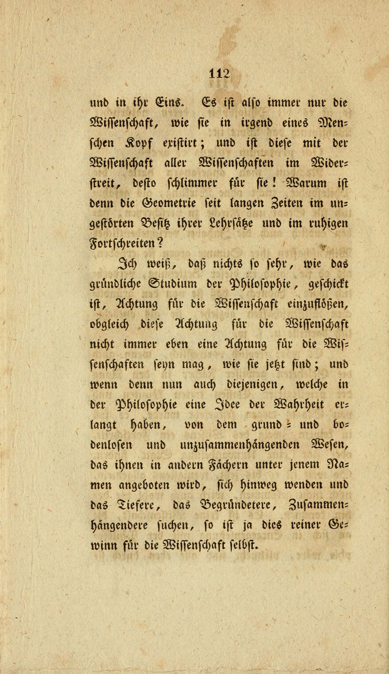 uttb in t^i' <£itt^* ^^ ift ölfo immet nui* bie Sinenfc^öft, tüie jtc in ifgenb eiueö ?)3tcn= fd;ett Äopf exi^h't; unb tjt bicfe mit bei- SSBiffcnfc^aft aflev SÖi|Tenfc{)«ften im SiBitev:^ jlvcit, bejlo fc^timmei* füi* fie! 3Öavum ijl benn bie ^comctfie feit langen ^eitm im uns 9c|t6rten ^efi^ i^uei- £e^vfd|e unb im ruhigen goi'tfc^ceiten ? 3c^ tt)eii1, ball nic^t^ fo fe^u, «jic baö 91'ünblic^e ©tubium bei* ^^iiofop^ie, gefc^icft ijl, ^(cfetung fiU- bie SBiffenfc^aft einzuflößen, obgleich biefe Zd)tnn^ fuv bie ^if\cn\d)aft ttic^t immei- eben eine 2(d)tun9 füv bie SBifs fenfc^aften fei;tt mag, wie fte je|t finb; unb ttjenn benn nun auc^ biejenigen, tt)e{d)e in bei' $)f>i(ofop^ie eine 3bee bei* SÖa^v^eit eis langt ^aben, von bem gfunb 2 unb bos benlofen unb un^ufammen^dngenben SBefen, hcii i^nen in anban gdc^ein untei* jenem Sias mcn angeboten n?ii'b, ftcf) ^inweg wenben unb bag liefere, bao ^egvilnbetevc, 3ufammen= ^dngcnbei'e fuc^en, fo ijt ja bic§ veinei* (^c; «)inn für bie Siffenfc[)aft felbjt*