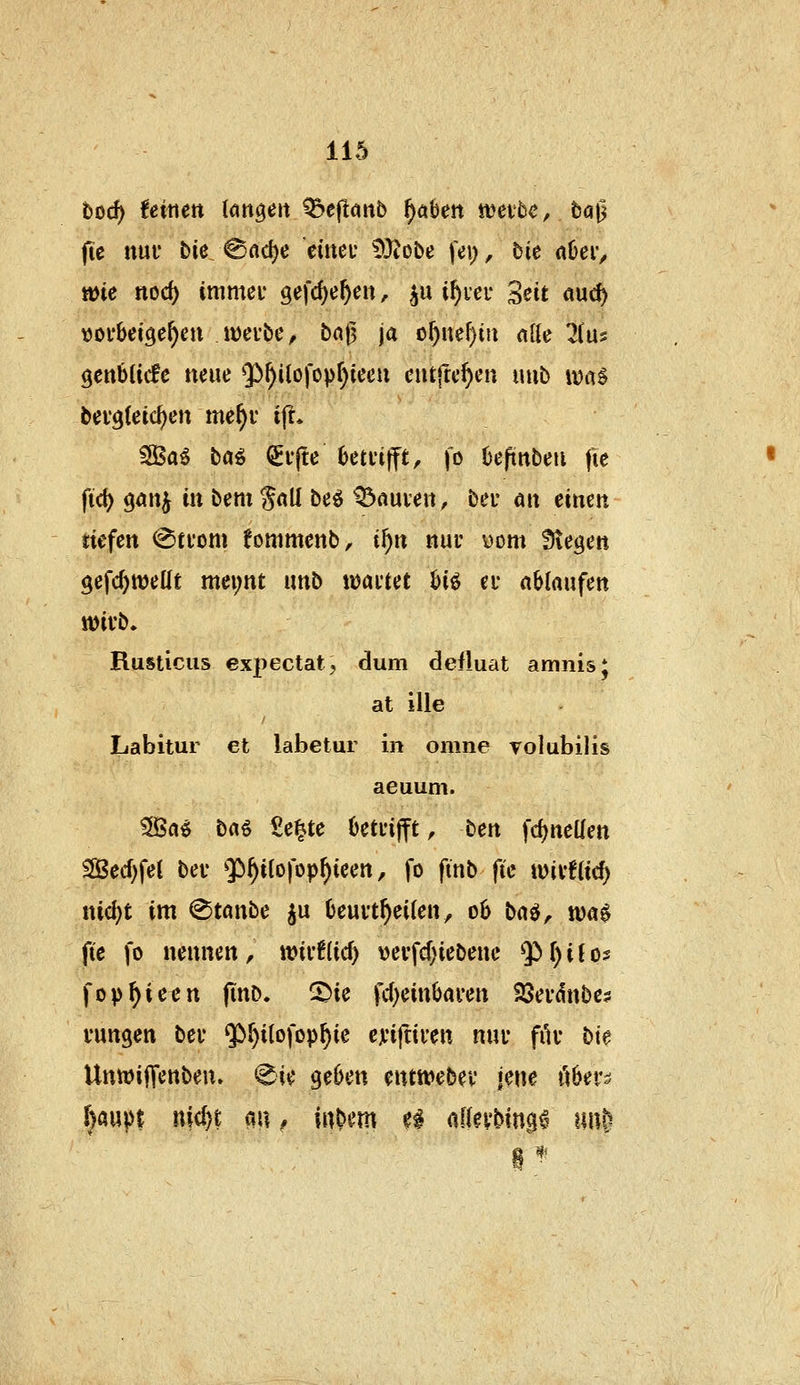 bfid) feinen langen Q&effanb f)ähen wevbc, baji (te nnx bie <8flc^e eüteu 93?obe fei;, bie nüer, tt)ie nod) immei gefcf)e^ert, ^u i^iei* Seit auc^ tjoi'betge^en H)ci'be, ba|5 ja of)ne^m (ttte 2(u5 genbücfc neue 5^^ilofop^teeu ciitftc^cn \\n^ iv)iiS bei'^leic^en me^r ijl* SBa^ b«^ ^i'fte 6etfi|fft, fo üeprtbeu fie ftd) gönj in bcm gnll be^ ^«uiert, bei- att einen tiefen <Sti'om fommenb, i'^n nuv yom Stegen $efc()wetlt mei;nt unb tijai'tet biö ei* ablaufen tt)ivb. Rusticus expectat, dum defluat amnis; at ille Labitur et labetur in omne volubilis aeuum. ^a^ \i(K^ Se^te 6etui|ft, ben fd)neüett SÖecf)fet bev $^i(ofop^icen, fo ftnb fic n)ivf(icf) nid)t im ^tanbe ju 6euvt^ei(en, 06 baö, tt)a$ fie fo nennen , tt?if!(ic^ \)ei*fcf)iebene Q) () i (os fop^ieen finb. ^ie fc()einbai*en SSei'dnbe? i'ungen bei* ^^itofop^ie cjinftiven nui filv bie UnwifTenbeu» 0ie gei)en cntn:>ebei' jene ixUx^ [)aupt ni(()t au .* intern ?l aKn'bingd unS