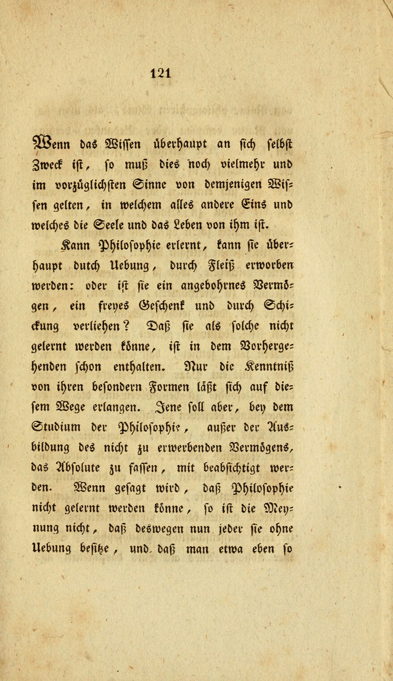SßJenn hai SSIilTen übeu^aupt an fid) fe(6|l 3n?ccf ift^ fo muu t>ie^ nod) t)ie(me^i- unJ> im vovju9tic^(ten @mnc von bcmjenigen SSifs fen gelten / in toelcf^em afle^ anbeue QEinI wnb n>e(c^c^ bin ^eele unb öa^ 2e6en von i^m ifl. -^ann ^^^ilofop^ie evtevnt, Unn jTe öbevs^ ^aupt butc^ Uebung, buvc^ S(eij3 evwovben wei'ben: ober ift fie ein angebo^vneö 33evmö? gen, iin fvei;e0 (^efc^enf unb buvc^ ^<i)\' cfung vevlie^en? ^a0 fie aii folc^e ntc^t gelernt «Jevben fSnne, i(t in bem SQov^evge? f}tnUn fc^on enthalten. 9^ur bie ^enntnijj von i^ven befonbevn Sovmen td^t fic^ auf bie? fem SSege n'ian^en, 3^ne fott nbev, Oei; bem @tubinm bei- $>f)i'(ofov^i? ^ auf,er bei- 7lu^? 6i(bung be^ nic^t ju evwevbenben ^evmögen^, büi 2(6fo(ute 5u fajTen, mit bectbftc^tigt wey^ ben. 5JBenn gefngt tvivb ^ bajj $>^itofop^ie nic^t gelernt werben fonne, fo ift bie TOiei;- nung nic^t, baj^ beöroegen nun jeber pe o^ne Uebung 6efi|e, unb. bfljj man etwa eben fo
