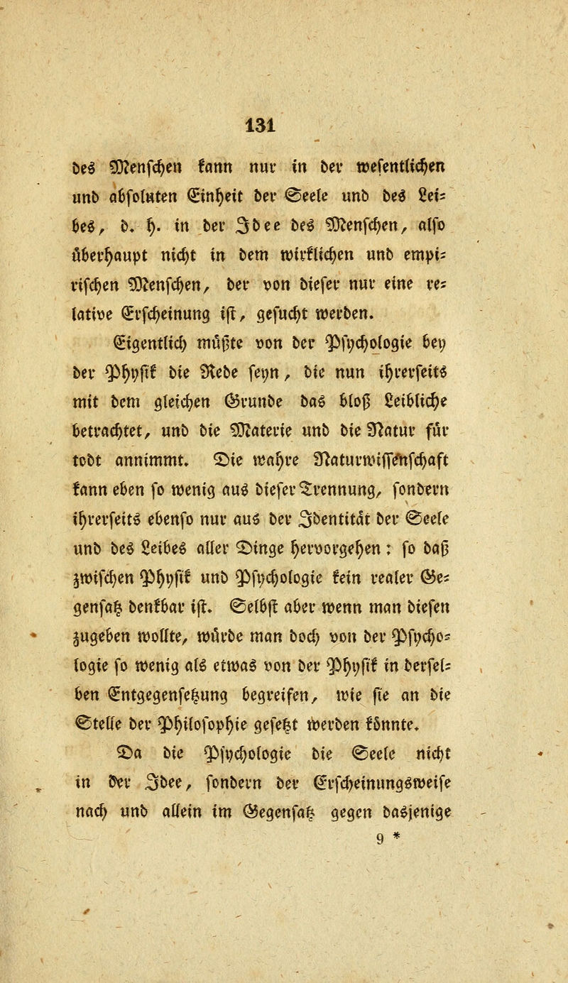 öe^ £0?enfc^en tann nur in t>ev teefentHc^en «nb a6fo(ttten €in^eit bev @eetc unb be^ M- U€f b,^. in bev ä^ee hei iO^enfc^en, alfo überhaupt nid)t in bem wifflic^cn unb empM rifc^en ^enfc^en, betr von biefev nui* eine ves lative ^vfc^einung ijlr gefuc^t wei'bcn. ^igentlici) müßte »on bcr 9)fi;d)o(o9ie 6ei; bev ^^pfi? bie Stebe fei;n, bic nun i^mfeit^ mit bcm gleichen Övunbe ba€ 6to0 ßei^tic^e betrachtet, unb bic ^OZatevie unb t>ic S^ntuv für tobt annimmt» ^ie \^af)vc fUatui'tt.nnVhfc^aft fann eben fo wenic^ au^ biefeu Trennung, fonb?i*tt i^vei'feitö eOenfo nur au^ bev Söentitat bei* <^ee(e unb be^ Sei6e^ atlei* ^in^e ^ev^jovge^en: fo bci^ jwifc^en $)^i;fif unb 55fi)c^o(ogie üin vealev ©e^ genfa^ benfbav i|l» <Se(6|l abei- wenn mcin biefen jug^üen n)otfte, tt)iU'be man bod) von bev $>fi;c^05 togie fo wenig aB ettt)a^ von bev ?>^i;fif in bcrfc(= Oen QEntgegenfe^ung Oegveifen, trie jie an bic Stelle bev g)^i[ofop^ie gefegt mvbcn Unntc. ^a bic ^^fpc^ofogie bic ^cclc n\d)t in b^v S^ee, fonbevn bev ^vfc^einung^weife nac^ unb allein im ®egenfa| gegen ba^jenige