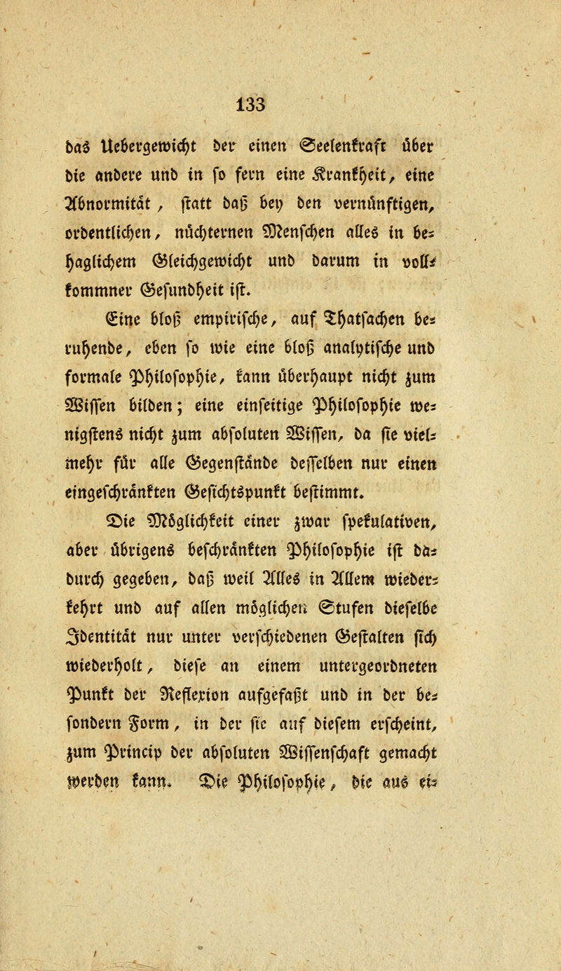 ba^ \XcUvQm\d)t ber cincit <2ec(ettfv«fr über bU Attbci'e unb in fo fem eine ^van^oeit, eine Tibnovmxtät, ftatt bajj Ux) ben vevnönftigett, ofbentlic^en, nucl)ternen £OZenfc^en alleö in 6es ^aglidjem ^Uid)Qmid)t unb bavum in voff^ fommner (Sefunb^eit ijt. Sine 6(ol5 empii'ifc^e, auf ^^atfac^en Ut i'u^enbe, eben fo wie eine 6(oi5 anatijtifc^c unb fovmflfe Q^^Uofop^ie/ fann überhaupt nic^t jum SSßiffen 6i(ben; eine einfeitijje ^^^ilofop^ie voa nigflen^ nic^t ^um abfoluten 3Bi|Ten, ba (te MieU tne^v föi' alle ^egenfldnbe beiTe(6en nui* einen efngefc^vdnften Öeftc^töpun6t Beftimmt. 2)ie £0^63(ic^!eit cinei* ^voav fpe!ufati\)en, ahn öBi'igeng 6efc^i'dnften Qi^ilofop^ie ijt bta bnvd) gegeben, ba{3 xodi liüei in liüem wiebevi Uf}vt unb cjuf «Ken mö.qlic^eri (Btufen biefe(6e Sbentitdt nur untei* vevfc^icbenen (5$e|talten ftc^ tt)iebev^o(t, btefe an einem untei'geoi'bneten $un!t bei* 9teflejcion aufgefaj^t nnb in bev hes fonbevn ^ovm, in bei* fic auf btefem evfc^eint, jum Qifincip bei- a6fo(uten SÖiffenfc^aft gemacht t^ei'ben tann. ^ie ^f}iio\'ophie f He au^ efe?