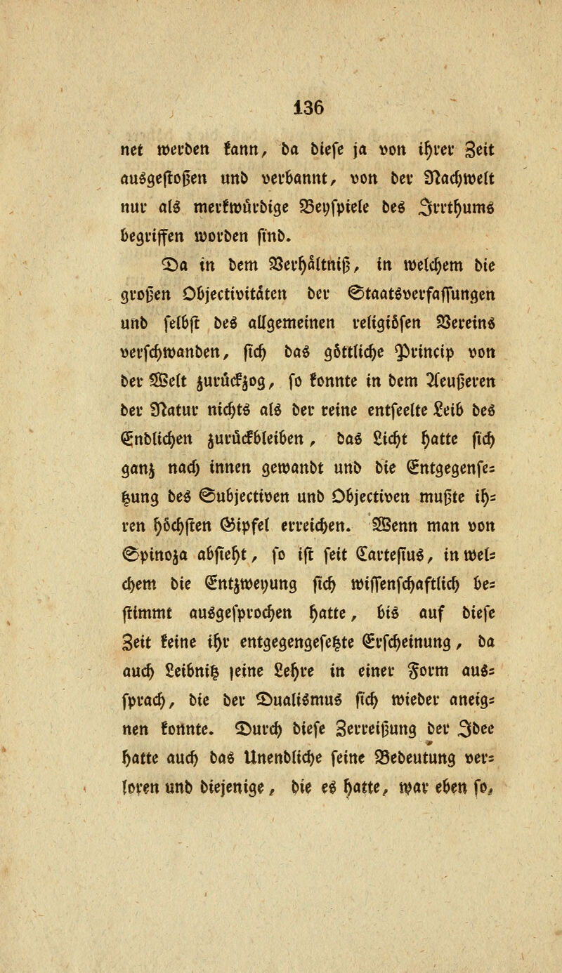net »ei'ben tmn, ba biefe ja von i^i'ei- Seit auögeflo0en unb verbannt, von bcv fTJac^weU nui* at^ mev6tt)ufbige S8ei;fpic(c bei ^vrt^umö begriffen ii)Ofben fmb. ^a in bem 93ev^a(tnig, in tt)c(cbem bie grojjen Objectivitdten bei* ^taatövcvfaflunöcn uftb fe(6|t be^ allgemeinen veligiöfen Söevein« vei'fcf)tt)anben, fic^ bai göttliche Qivincip von bei- S85e(t jui-öcF^og, fo !onnte in bem 2(eugei*en bei' Statut* nic^tö aB ber reine entfeette Seib bei €nb(id)en juröcfbleiben, ba6 2ic^t f)attc jtc^ ganj nad) innen gewanbt unb bie ^ntgegenfcs |un9 beö ©ubjectiven unb Objectiven mu^te i^s ren ^6c^j!en Gipfel erreichen. Eßenn man von ^pittoja abfielt, fo ifl feit ^artefluö, inmU c^em bie QEntJtt)ei;un9 fic^ iviffenfc^aftUc^ bes (limmt auggefpvoc^en f)atte, hii auf biefe ^eit feine i^i* entgegengefeite ^rfc^einung, ba a\id) 2eif>ni^ jeinc Se^re in einer Sorm anis fprac^, bie ber S^uali^mu^ ftc^ wieber aneigs nen konnte. S^urd) biefe Serreigung ber 3bee f)atte md) bai UnenbUd)e feine 95ebeutung vers loven unb biejenige / bie ei ^atte, ivar ehen fo^