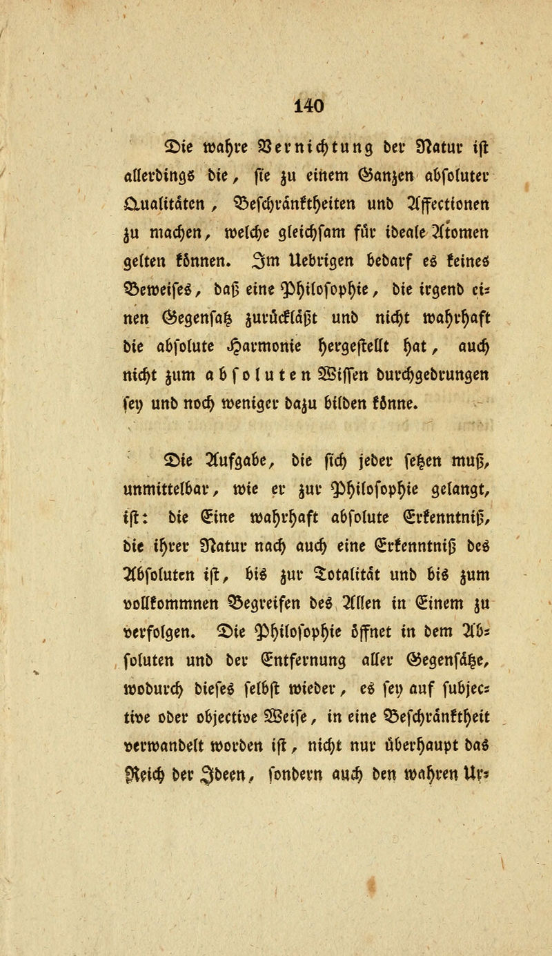 2)ie waf)vc Sßevnic^tung bcf Statut' ijl aßevbingö bk, fic ju einem (55attjen aüfotutei* Cluatitdtcn , Q3>efc^vdn?t^eiten unb 2(|fecttonen ^u machen, n)e(c()e gteic^fam föv ibecile 2(tomen gelten fönnen. 3m Uebrigen bebai-f eö !eineö ^eweife^, ba^ eine $>^i(ofop^ie, bic irgenb eis nen Öegenfa^ juvöcfidßt unb nic^t wa^v^aft bie a^folute »^ai-monie ^ergeflellt ^at, m<i) nic^t jum aSfolutcn SSijTen buuc^gebfungen fei; unb noc^ tt>enigci* ba^u hii^itn f6nne. ^ie 3(uf3a6e, \>ie fid) jeber fe^en muß, unmittetbai', wie ei* jut* $^i(ofop^ie gelangt, i(l: bie €ine wa^v^aft abfolute ^i'!enntni0, bie i^vev fUatuv naö) auc^ eine (Ji*!enntniß bc6 2(6fo{utcn i^, Ui juf Totalität unb hi^ jum \)ott!ommnen Q5egveifen M TiiUn in Einern ju vevfolgen» 2)ie Q!)^i(ofop^ie ßjfnet in bem 3lljs fotuten unb beu (Entfernung alfei* ©egenfd^e, lüobuvc^ biefe^ fetbjl wiebei-, e^ fei; auf fubjecs tm ober o6jecti»e SBeife, in eint Q3efd)vdnft^eit »emanbelt wovben ifl, nic^t nui* überhaupt b«0 Sl^ic^ ber ;5^een, fonbevn auc^ ben Wct^venUys