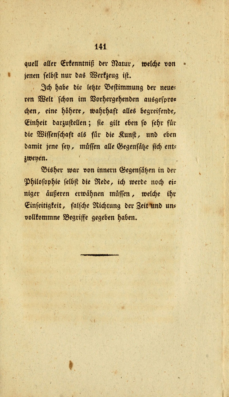 quetl atfer QEvfenntniß bei- 9>atuv, welche von jenen felbjl nut ba^ ISScvfieug ijt. ,. 3c^ ^abe t)ie (e|tc Q^eflimmung bev ncue^ ren ^eCt fc^on im SSov^evge^enben au^gefpvos c^en, eine ^6^ere, wa^v^aft atteö Segveifenbe, ^in^eit bav^uftenen; fte gilt e6en fo fe^v för bie SBijTenfc^aft aU filv bie ^unjl, «nb cUn bomit jene fei; ^ mü|r<fn «Ke Ö5e3enfd|e pc^ ent^ §wei;en. ^iif)ev tt)ar »on innevn Ö5e9enfd|en in ber $^i(ofop^ie felljjl hU 9tebe, ic^ werbe noc^ ei« nigev dugeven evwd^nen muffen/ wefc^e i^t <£infeiti9!eit/ folfc^e Slic^tung bei* Seitlinb nn? »oHfornrnne Söegvijfe gegeben ^aben. »