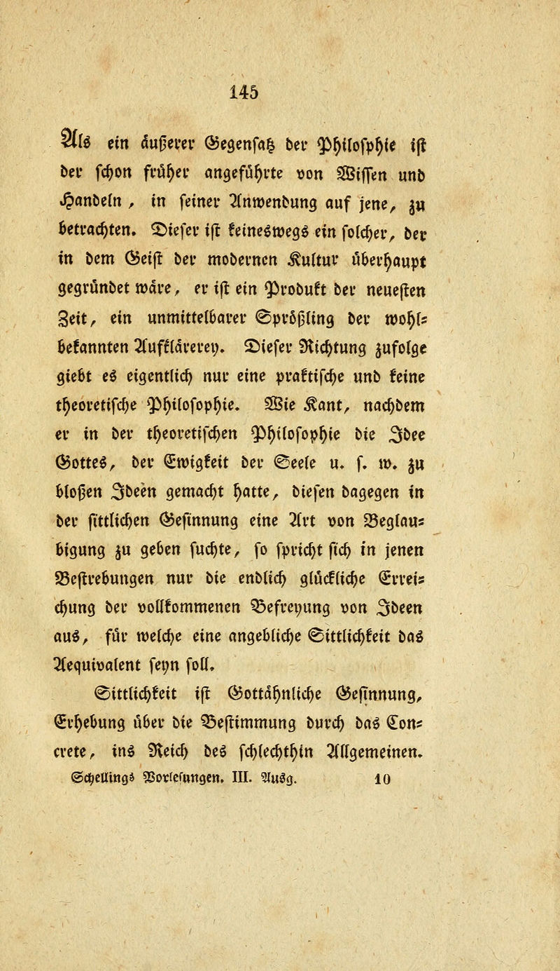 9(r^ ein äu^mv ©egcnfa^ ber 5>^iIofp^ie i(l bei* fc^ott fvö^ev aitgefu^rt? \)on ^aSiffen unb SpanMn , in fcinei- Tdtwenbung auf jene, jw 0etvac^ten. 5)tefci' ifl feine^weg^ ein forc^eiv bei: in bcm (^ei|l bei* mobevncn Kultur überhaupt gegrönbet wdi-e, er ifl ein 5)i'obuft bei* ncucften ^iitf ein unmittelböm* ^pvö^Ung bei- tcof){s bekannten Züftiavevex). 2)iefev ^Hic^tung jufolge giebt e^ eigentlich nui* eine pvaftifc^e unb feine t^eovetifcf;e $>^i(ofop^ie. SSie ^ant, nac^bem cv in bei- t^eoretifc^en ^^^tlofop^ie bie 3öce (Bom€, bei* €tt)ig6eit bei- ©eefe u, f. m. ju b(o0en Steen gemacht f)atte, biefen bagegen in beu fittlic^en (55efinnung eine Tivt von 25eg{aus 6igung ju geben fuc^te, fo fpi'ic^t fid) in jenen SBeftvebungen nur hie enblic^ glöcffic^e ^i'veis c^ung bei* voKfommencn Q3efm;ung von S^^^n a\xi^ för n^elc^e eine angebliche ^ittlic^feit ta^ 2fequiva(ent fei;n fo((, (©ittUc^feit ifl (^ottd^nlic^e ^ejinnung, QEv^ebung über \>ie ^ejlimmung buvc^ Mi ^on^ cme, inö S^eic^ M ^<i)ied)tf)in 2((Igemeinen, ©d^cUing^ «Sorfcfutigcn. III. 3Iiig0. lo