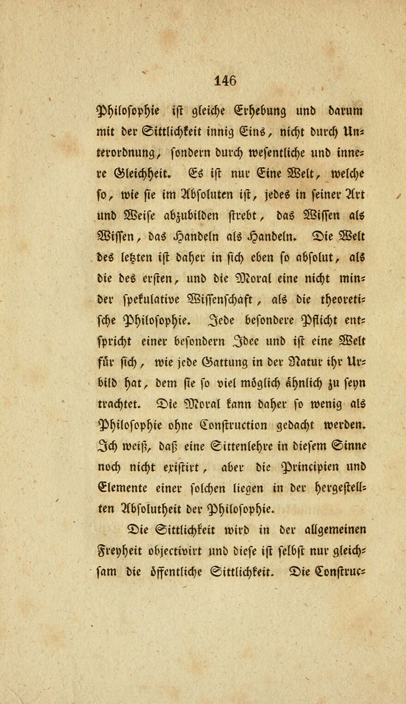^f)i{o\ojßf}U ijl 9(eid;e (SEv^ebung unb bavum mit bei* (Sittlicf)feit inni<j ^in^, nic^t biu-c^ Uns tevorbnun^, fonbcm burc^ wefentlic^e unb inne^ ve ÖJleic^^ein ^^ ifl nuv ^ine SBelt, n)e(d)e fo, wie fie im 2(0fo(uten ijl, jebe^ in feinev ^Tvt unb SScife a6^ubi(ben jlve^t, ba§ SSijTcn a(^ ^ijTen ^ ba^ »^önbeln aii ^anbe(n. ^ie SSett . be^ (e|ten ijt bö^cv in fid) c6en fo oSfolutr aU tic beö cvjlcn, unb W SSilovai eine nic^t min^ bei' fpe6u(ati\)e Sfßiflenfc^aft, a(^ bic t^eovetis fc^e $)f)i(ofop^ie, 3ebe 6efonbei'e ^flic^t ents fpvid)t einer bcfonbevn 3bee unb ij^ eine S5e(t föv ftc^, ttJie jcbe Gattung in bev Statut t^v Ui*? 6i(b ^ot^ bem jte fo x)iel möglich «^nlic^ ^u fep tvac^tet» ^ie 9]t0i-a( fönn ba^cv fo wenig al5 $^i(ofop^ie o^ne €onp:i*uction geböc^t werben» 3c^ tt)ei|?, bajj eine (E'ittente^ve in biefem @inne noc^ nic^t exi^tivt, a6ei' bie Q>i'incipien unb Elemente einer fotc^en limn in ber ^ergejletfs ten 3(6folut^eit ber Qi^^iiofop^ie. S^ie <Bitt{i<i)hit wirb in ber ölfgemeinen Srev^eit ot>jectit)irt xmb biefe ijl feI6ft nur gleich? fam Ue ßffcntlidje ^ittlid)Uiu 2)ie Conjtruc^