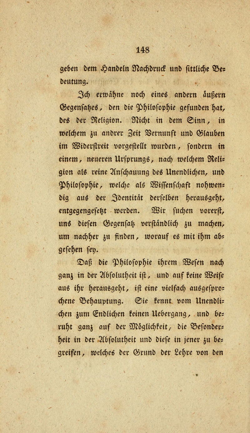 geben bem ^«n&eln fda^bvwd wnb pttüc^e ^es beutung, 3c^ emd^nc noc^ eineö nnbevn äußern ^egenfa^eö, ben bic Jj^ilofop^ie gefunben f)(itf beg bei* Stetigion» 9]ic^t in bem ^inn, in welchem §u anbreu Seit 55ei-nunft unb (Stauben im SSibei'jIveit vorgefteHt würben, fonbern in einem, neueren Uvfpvungö, nac^ welchem Sleti? gion aB vcine 3(nfc^auung be^ Unenblid^en, unb Q(>f)iiofop^ie, welche alö SffiifTenfd)aft no^tvens big au5 bei* S^entitdt bei*fe(6en ^erau^ge^t, entgegengefe^t werben. SBir fuc^en vorerjl, nni biefen (^egenfa^ \)erf!dnblic^ ju möc^en, um nac^^er §u ftnben, worauf e^ mit i^m aU gefe^en fei;. ^flß öie Q>^i(ofop^ie i^rem ^efen m^ ganj in ber ^fbfolut^cit i(t, unb auf hiiu ?Seife au^ i^r ^eraugge^t/ i|i eine ))ietfac^ auögefpro^ c^ene ^e^auptung. ^ie fennt t)om Unenbli? 4en jum (2Enb(ic^en feinen Uebergang, unb 6e? vu^t ganj auf ber £0Z6g(i(^feity t\c Q^efonbers f)cit in ber 2(^foIut^eit unb biefe in jener ^u 6e5 greifen, welc^e^ ber (^runb ber Se^re von ben