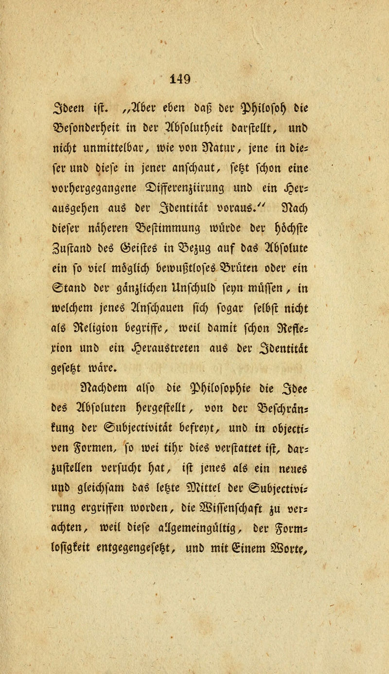 Sbeett i|t. ,,Zba eUn baj3 bei* ^^^itofo^ bie ^efonber^eit in bei* 3(6fo(ut^eit barjleüt, «nb nid)t unmittelbar, wie von Statut*, jene itibUi feu uttb biefe in jener anfc^aut, [e|t fc^on eine ^jov^ergegangene ^ijfevenjiii'ung \xt\b ein .^evs au^ge^en auö bei- Sbentitdt vorauf» fftad) biefer näheren ^cjiimmung würbe ber ^öc^jlc Suftanb be6 (^eifleö in Q5e^u3 auf ba^ 3(6fo(ute ein fo mü möglid) 6ewut3t(ofeö Kröten ober ein @tönb ber gdn^lic^en Unfc^ulb fepn mülTen, in welchem jeneö Tfnfc^auen ftc^ fogar felbjt nic^t a(ö Steligion begriffe, weit bamit fc^on Reffes jcion unb ein heraustreten aus ber Sbentitdt gefegt wdre» 9^ac^bem alfo bie $)^i(ofop^ie bie 3bce beS 2(6fotuten ^ergejteHt, »on ber Q3efcf;rdns fung ber ©ubjectivitdt 6efrei;t, unb in oBjectis X)m formen, fo wei ti^r tk^ »erflattet ifl, bar^ juftellen t^erfuc^t f}at^ ijl jenes ats ein neues unb gleic^fam taS (e^te 93titte( ber ©ubjectims rung ergriffen worben, bie ?5BifTenfc()aft ju »ers achten, mit biefe aifgemetnguttig, ber gorms (oftgfeit emgegengefe|t, unb mit Einern SSort^,