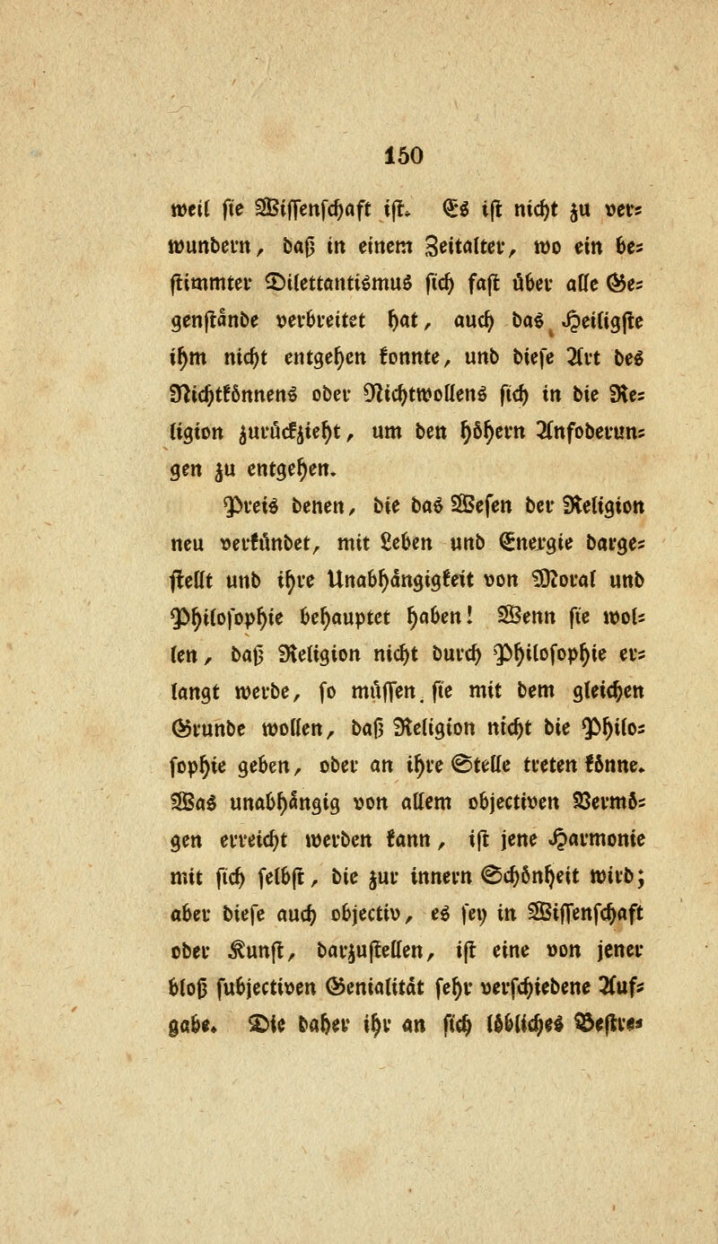 wtil fte ^Biffenfc^aft ijl» <5g i(l nic^t ju »evs lüunbem, ba0 in einem Seitaltet, n)o ein 6es (limmtei* ©itettanti^muö fidi) fa(t ü6ei- alle ^es genjianbe Dev6i*eitet f)at, auc^ ba^ ^ ^eifigjle i^m nic^t entgegen fonnte, unb biefe %n be^ 9^ic^t!6nnen^ ober Dlic^ttDoüenö ftc^ in \i\t fHes (igten ^uuucfjie^t, um Hxn, ^ö^evn ^Cnfobefun? gen ju entgegen. ^vei^ benen, \i\t \iOi% SBefen bei' Steligion neu vefhkbet, mit £c6en unb €nex'gie bai-ge? <!ettt unb i^ve Una6^dngig6eU von ^otaf unb 5>^i(o)op^ie üc^auptct %(x%zxi\ 3Benn fte wots (en, bat3 Stetigion nic^t buic^ Qi^ilofop^ie evs langt wevbe, fo mitjTen.fte mit bem gleichen Övunbe woUen, bafj 9leligton nic^t bie 53^i(05 fop^ie geben, obev (kX{, i^i'e ©teile treten f6nttc* SIBa^ una6l)angig von allem objectiven Söevmfts gen en-eic^t xatK'^zx^, ?ann, ift jene ^aymonie mit \i&i felbjt, W jui* innevn @($6n^eit tt)ivb; abev biefe auc^ objectiv, e^ fei; xxk Siffenfc^aft übet ^unft, bavjullellen, ijl eine von jenet* 6lo0 fubjectiven ©enialitat fe^v vei-fc^iebene %yx\i gäbe* ^ie ba&ey i^v an ftc^ (d^lic^el i&e|lv<!«