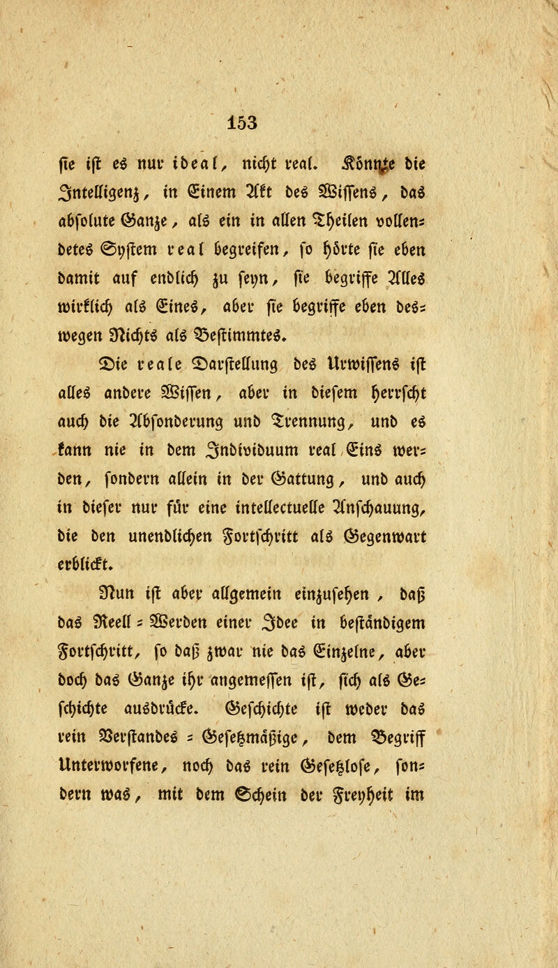 (le ijl e^ nui' ibeai, nic^t veaU ^6nt^e tie Snteaigcnj, in Einern ZU bcö SßSijTen^, ba^ öbfolute ©an^e, aH ein in ollen ^^eilen mUeni bete6 @i;{Icm fca( Begreifen, fo ^6vte jte e6eit Damit auf enbtic^ ^u fei;tt, fte begvijfe 3((Ieg lüiffUc^ a(6 ^ine^, aSei* fie hcQxi^e cUn beös 2)ie veale ©arjlelfimg be^ Umiffen^ i(l alfeö anbefe SifTen, aUv in bicfem ^eiTfc^t auc^ bie 2(6fottbevun3 unb ^vennung, unb ei .tarn nie in bem Snbivibuum feal^inö wers ben^ fonbevrt aUein in ber Gattung, unb auc^ in biefeu nui* föi* eine intettectueKe 2Cnfc^auung, tie ben unenbtic^en Soi'tfcf)i'itt aU ÖJegenwavt evhiidL ?fl\xn i(l aUv att^cmein ein^ufe^en , ba^ bai SleeH ^ SÖSei-ben einet* 3bee in 6e(Idnbigem goilfc^intt, fo ba0 ^wai* nie bai ^injetne, aUv boc^ bai ^anje i^f angemeffen if!, fid) aU Öe^ fd)ic^te auöbvöcfe. ©efc^ic^te ijl weber baö vein 23ev|tanbe^ s ^efelmdj^ige, bem ^egdjf Untei'Wovfene, noc^ bai vein (^efei^Iofe, fon^ beut tt)a§, mit bem ^ä^ein bei* Si*ei;^eit im