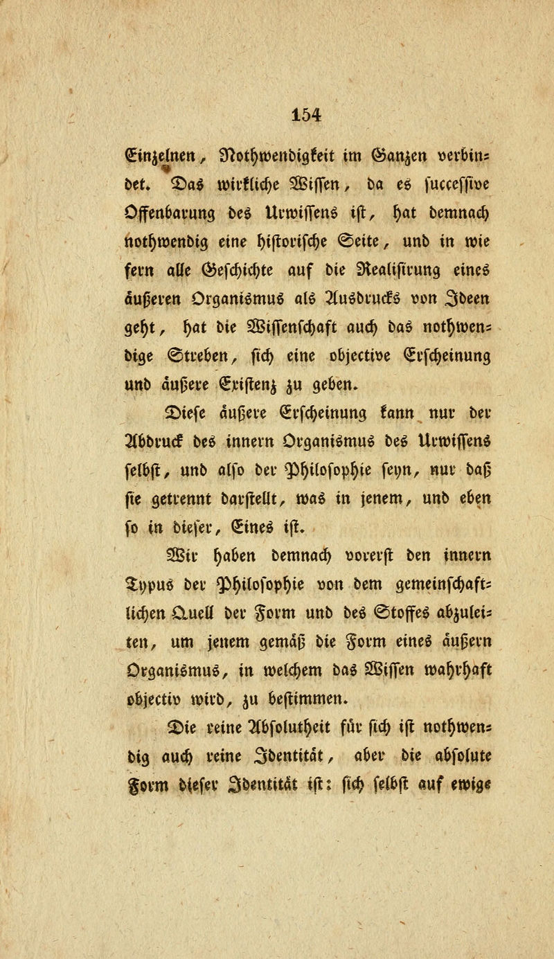 i>tu ^a^ wivflic^c SlBifTen, tia eö fuccefjiüc Offenöavung bcö UvwilTenö ijl, ^at bemnac^ not^ttjcnbig eine ^ijtoi'ifc^e ©citc, unb in wie fem alle ^efc^ic^te auf bk SHeaUfivung eincö dußeven Orgamömug alö 3(u^bi*ucf^ von Sbeen ge^t, ^at bie S[BijTenfd)aft auc^ ba^ not^wens bige @ti*e6ett, fic^ eine Dbjecti\>e (^vfc^cinung unb dujjeve €jti|ten^ ^u geben» 2)iefe aufjeve ^vfc^einung tann nur bei- 2(6btucf beö innevn Ofgani^mu^ be^ Uvwiffenö felbjl, unb olfo bei* ^]|)^itofop^ie fei;n, nuv ba0 fte gettennt bai-jlellt, wai in jenem, unb eben fo in biefer, (Jine^ i|l* SÖSii* ^aben bemna^ \3ovevfl ben innevn 5:i)pud bev $^i(ofop^ie \)on bem gemeinfc^aft- liefen ClueU bei* govm unb be^ (Stoffel ab^uteis un, um jenem gemdO tic Sovm eines dujjevn Organismus, in welchem bai SSijTen iDa^r^aft übjecti\) wii'b, ju beftimmen* 2)ie veine 2(bfotut^eit füi- fic^ i(l not^ttJens big aue^ veine Sbentitdt, <iUv bie abfoiute govm tiefet Sbentitdt i^t ft^ feibjl auf ewige