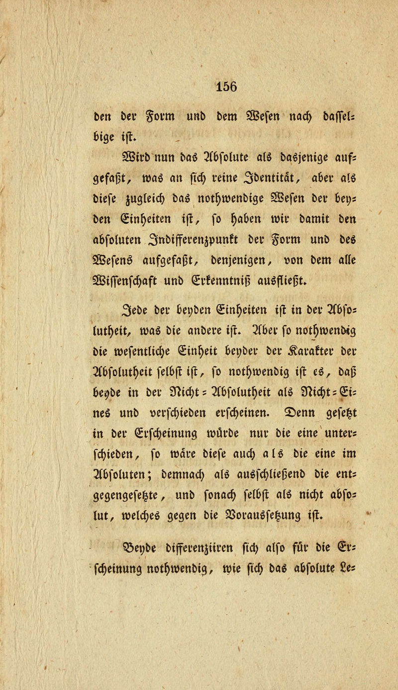 tm bef Sovm unb bem SÖefeit ttac^ bafTeU SSirb nun baö 2(6fo(utc atö baöjcnigc aufs 9efa|3t, waö an fiel) veine 3bentitdt, aber aB biefe jugleicf) ba^ not^njcnbige S3efen bei* 6ei;s ben (Sin^eiten ijl, fo f)ahm tt)ii* bamit ben abfoluten Snbijfeven^punft bcu Sovm unb be6 SßSefen^ aufgefaßt, bcnjenigcn, von bem alle SÖSifienfc^aft unb ^i'!enntni0 ausfliegt. 3ebe bei- i)a)^cn ^in^eiten i(l in bev 2f6fos (ut^eit, tt)ag bie anbete ijl. ^Tbei* fo not^wenNg bU tDefenttic^e Sin^eit 6ei;bef bei- ^avaftei* bei* 3CiJfoIut^eit fe(6|t i|l, fo not^wenbig ijlt eö, ba0 be^be in bei* friic^t = 2(6foIut^eit a{ö 9^ic^t = ^i= neS unb tjevfc^ieben evfc^einen. 2)enn gefeilt in bei* (Srfc^einung würbe nur bic eine unters fd)ieben, fo wdre biefe and) aU bie eine im 3(6foluten; bemnac^ aB au^fc^tiegenb Uc mu gegengefe^te, unb fonac^ felbfl a(6 nic^t abfos (ut, welc^e^ gegen bie 23orau^fe|uttg ijt. ^et)be bifferen^üren ftd) a(fo för bie fc fc^eittung not^wenbig, wie ft'cf) ba^ abfoiute l!es