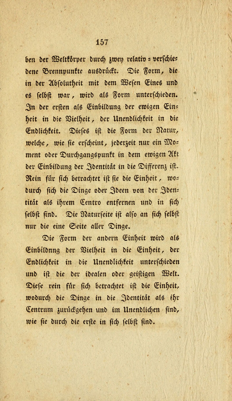 Un ber ^ettfßvper buvc^ jwei; vetativ s >)evfc^ic5 bcne Q3i'ennpun!te öuöövöift, ^ie Sovm, bie in bei' 2(6fo(ut^eit mit bem SBcfcn QEincS unb cg fcl6(t xt>av, wivb aU Sovni untcffc^iebcn. 3n bei» eifen a(^ ^inHIbung bei* ewigen <iint: f)üt in bk 33iel^eit, bei- Unenblic^feit in bie ^nbtic^feit. 2)iefeö ijt bie gocm bei* Statur, welche, tt)ie fte erfc^eint, jebevjeit nuv mS£ilüi ment ober ^ui'c^gang^punft in bem ^wi^m litt bei- ^inSifbung bei- Sbentitdt in bie ^i\fmn^ i^^ ^nn fuu (ic^ ^eti-ac^tet ijl |ie bie ^in^eit, njo:: bnvc^ ftc^ bie 25inge obev 3been »on bei- Sben^ titat a\€ if)vem ^entvo entfernen «nb in fic^ fe(6(l jTnb. S^ic 97atai'feite ift atfo an (i'c^ fet^jl nur bie eine ^eite otter ^inge» ^ie Sorm ber anbern €in^eit tt)irb o(^ QEittbtlbnng ber 23ie(^eit in bie €in^eit, ber ^nblic^feit in bie Uncnblic^feit unterfc^ieben unb i^ bie ber ibealen ober geijligen ^elu ®iefe rein för jic^ Betrachtet ift bie (iin^eiU woburc^ bie ^inge in bie Sbentitdt aB i^r Zentrum ^urucfge^en unb im Uncnblic^en finb^ Wie fie burc^ bie erjle in (ic^ felBfl finb.