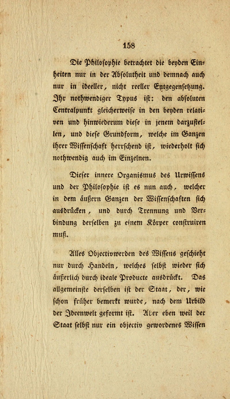 168 ^te $!)t{ofop^te Betrachtet bie f>ex)bm (^im f)tiUn mt in bei* 2(6fo(ut^eit unb bemnoc^ nuc^ nuu in tbeelfeiv nicf)t veeWev (S^itgegenfe^ung. 3^1- not^wenbigei- ^t)pu^ i(l: ben a^fotuten €entfrt(pun!t gleic^evweife in ben Bei;ben veiati^ x)ett unb ^inwiebei'um biefe in jenem barjujlel? len, unb biefe (^runbfovm, welche im ÖJönjen if)cev SBiflenfc^aft ^evi-fc^enb ijl^ ivieber^olt (tc^ not^wenbig auc^ im ^injetnen. liefet' innuc Organiömuö be^ Ui'mifT«Jn^ unb bei' 5^^ilofop^ie i|^ e^ nun auc^^ weichet in bem «uj^evn ^anjen bei* SilTenfc^aften fid) au^bi'ö(fen, unb buvc^ Trennung unb SSer^ Binbung berfel6en §u einem Mv\>ev conflvuiven mug, ZlUi Objecti^wet'ben be^ ?Siffen^ gefc^ie^t nur burcf) JJanbeln, wetc^ee fel6jl ivieber fid) autlerlic^ burc^ ibecile $)vobucte auöbrMt» ^«^ flKgemetnjte berfel6en ift ber @tnat, ber, wie fc^on froher Bemerkt würbe, nac^ bem Ur6iCb ber Sbeenwett geformt ijt. 2fl;er e6en weil ber ^töat fel6|l nur ein o6jecti\) geworbene^ Riffen