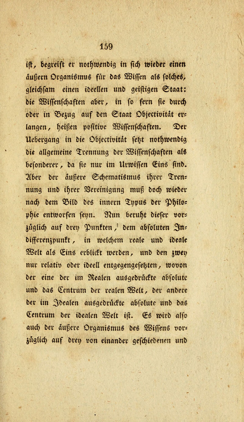 i(t, begveift ev not^wenbig in fid) njtebei* einen du|3evn Oi*g«niömu^ für ba^ SBiflen aB folc^e^, 9(eic^fam einen ibeetlen unb geijligen ^taat: bie SBiflenfc^aften aber, in fo fern (le buvc^ obei' in ^e^ug auf ben ^taat 06jecti\)itdt evs langen/ feigen pejiti\)e ^SJiffenfc^aften. 3)ev Uekvgang in ti( Oh\cai\>itk fe^t not^wenbig bie allgemeine Trennung bei- SBiffenfc^aften al6 befonbei'eu / ha fte nur im Uvwiffen €in6 ftnb* ^6ev bei* du^eve <Sc^ematiömu6 i^ver ^ven? nung unb i^rer SSevemigung mu0 boc^ wi^hev nac^ bem 53ilb be^ innevn %\)pni ber Q^^itos p^ie enttüoifen fei;n, 9^un Beruht biefev vofs jugtic^ auf bvei; fünften/ ttm abfoluten 3n? biffevenjpunft, in welchem veale unb ibeole 3Belt al^ ^in^ evUidt ttJevben/ unb b^n ^tüei; nur i'elatit> ober ibeell entgegengefe^ten ^ wovon ber eine ber im Stealen auögebröcfte a6folute unb ba^ Zentrum bev realen SSSelt, ber anbece ber im 3bealen au^gebrücfte afefolute unb ba€ (Zentrum ber ittealen Seit i|T, €^ wirb alfo auc^ ber dujjere Organi^muö beö Siffenä ^ov- juglic^ auf brei; »on einanber gefc^iebenen unb