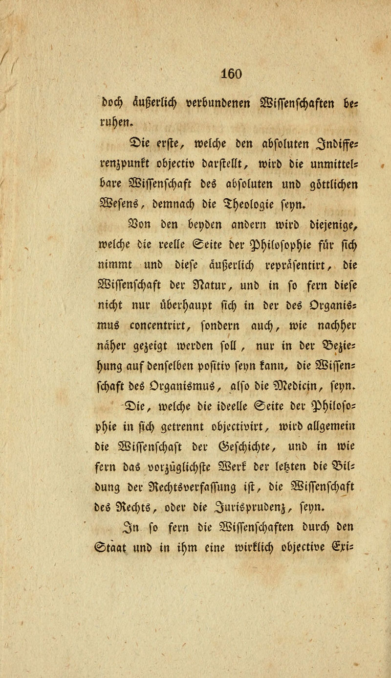 boc^ <5ußei-fic^ \>evhimUmn ^iffenfc^aften ha ^ie cffte, njefc^e ben «Sfoluten 3n&ijfe? ven^punft objecto bavjleflt, wivb bie unmittels bave SBifTenfc^aft be^ abfofuten «ni> göttlichen Sefen^, bemnac^ bie ^^eotogie fn;n, 35on ben bei;ben anbent tt)ii*b bicjcnige, welche bic i^eUe ^eite bei* $)^i(ofop^ie föv fic^ nimmt nnb biefe du|3Cf[icf) veprafenti«, bie SBiffenfc^aft bei- fftcituv, unb in fo fevn biefe nic^t nuv überhaupt fid} in bei* be^ Ov^aniis muö concenti'ii't, fonbcrn auc^, njic ncic^^ei* na^eu Qejiti^t iDcvben fott , nuv in bei* ^e^ies ^ung auf benfelben pofitit) fei)n fcinn, bic SijTens fc^aft beö Organi^mu^r a(fo bie t9?ebicin, fei;n» ^ie, metc^e bie ibeelle ^eite bei- Qi^ilofos p^ie in pc^ getrennt objectivii-t, tt)ii-b allgemein bie ^ifTenfd)aft bei- (Befc^ic^te, unb in wie fei-n ba^ »oi^üglid^fte S3ei-f bei- legten bie ^iU bung bei- Sflec^tövei-fafTung ijl, bie SBijTenfc^aft beö Stec^tö, obei- bie ^uvi^pi-ubenj, fei;n. 3n fo fei-n bie SöijTenfc^aften bui-c^ ben <^tm unb in i^m eine mvHi<i) objective €ji-i::