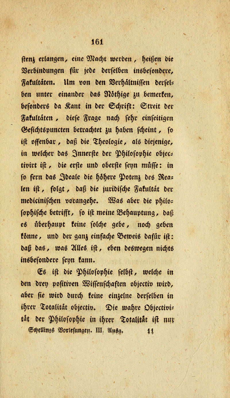 (!enj eilatiöett^ eine ^a^t wetbert, ^eii3ett bie jöei'öittbuttgett fui' jebe t»cvfe(6en in66cfont>ct*e, Safuttdten. Um von ben Söev^dttniffen bevfcls 6ctt untei' einanbci* baö fHöt^igc ju 6emei'fett, befonbei'^ ba .^ant in bei* ©c^i-ift: ©tveit bei* Safuttdten , biefe Svagc nac^ fc^u ein^eiti^zn ^efid)Upnnctm Betrachtet ju f)ahm fc^eint, fo ift 0jfenOai*, ba|3 bie ^^eotogie, otö biejenige, in wefc^eu ba^ 3nnei'(le bei* $)^i(ofop^ie o6jeCi timt tft, bie evjle unb o6ei'|le fei;n möf]e: m fo fern ba^ ^bcaic bie ^6^ei*e ^otenj beö Slects Un i(t, folcjt, ba^ bie juvibifc^e Safultdt bei* mebicinifc^en vovange^e. S8ßag nOei* bie p^ifo^ fop^ifcfie öeti-ifft, fo i(t meine SSe^auptung, ba^ e0 ö6ev^oupt him folc^e gebe, noc^ geben fönne, unb bei* ganj einfache ^eweiö bafiU* i(l: bag baii, wa^ 2f(Ie6 ijt, eben b^m^cn nic^tg in^befonbeve fei;n fann. ^i ift bie 9i^i(ofop^ie fetbjl, wetcf^e in ben t)vei; pofi'tiven SifTenfc^aften objecti» wivb, abei* fie xcivb buvc^ feine einzelne bei'feCben in i^uv ^otfltitdt objecti\)» S)ie wa^ve Objcctim:: tat bei* $)^i(ofop^ie in i^vei* ^otallt«t i(l nuv