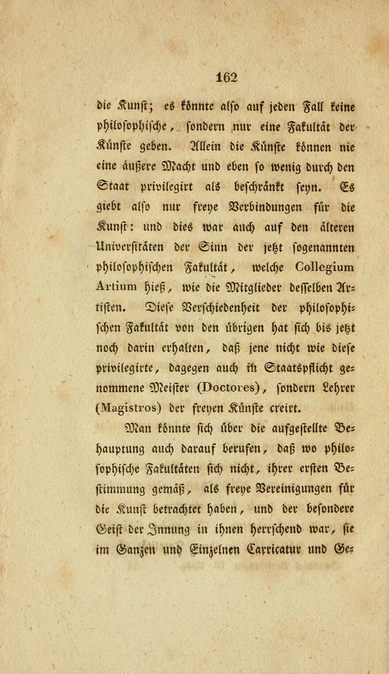 bie ^unj!; eö Umtc alfo nuf je&en %aU Um p^Uo]'cpi)i\d)e,, fonbern nuv eim %aMtät ber Mün^c gehen. Mein tic Mnfc Unnen nie eine du0ei*e 9Dtac^t unb eljen fo mnxQ buve^ ben ©taat pvi»i(egii't aU Defc^rdnft fci;n« (2Eö gtebt alfo nut fm;e 25ev6inbuncjen fui* tie ^unjl: mb tie€ ttai* and) auf bett dltcven Univeifttdtcn bei- <©inn bev je|t fogenannten pl)i(ofopf)ifc^en Söfuttdt, welche Collegium Artium ^ie0, wie bie 93tit9liebei- be|Tel6en Zv- tijlen» 2)iefe ^cffc^icben^eit bei* p^itofop^is fc^cn ga^uUdt \)on ben übn^en f)at ftc^ 6i^ je^t noc^ bavin ev^ntten, bafl jene nic^t wie biefe pvitjilegivte, bagegen anö) Üx ©taat^pflic^t ges nommene lO^eiflei' (Doctores), fonbern £c^vei* (Magistros) bei* fm;en ^ürt|Ie creivt. 93tan Unntc fidf iihev bk oufgejtettte ^a ^auptung auc^ bai-ouf berufen, t>a^ wo p^iios fop^ifd)e Safultdten ftc^ nic^t, t^rer erflen Q3e? jlimmung gemdj3, ciU fi'ei;e SJereinigungen föi* bie ^unjl betrachtet f)ahen, unb ber befonbere (^eifl berSnnung in i^nen ^errfc^enb war, fte im (^anjen un^ f injeinen Carricatuv unb ^e?