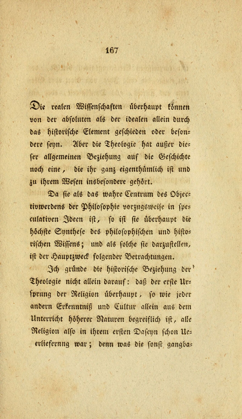 St^ veafen SSijTenfc^aften ö^ev^aupt fSnnen \)on bei* abfoditcn oB bei* ibcaUn ciüein buvd) ba^ ^ijlovifc^e €*(cment gefc^ieben ober 6efons bei-e fci;n, 2(IJer bie ^^eofogie f}C{t auj^d- bics fev attgemeinen ^ejie^ung auf bie (55efc^ic^te noc^ eine, bie i^v ganj eigent^ömlid) ijt «nb ju i^rem SBefen in^befonbeve gefjßvt» 2)a fie «(ö ba^ wa^vc Centrum be^ O^jec- ti\)tt)evben^ ber ^t)iio\o}^f}ie voi'^ug^ti^eife in )>es cutatitjen S^ecn i|!, fo ijl fte uüer^aupt t>ic ^öc^fle @i;nt^efe beg p^ifofop^ifc^en unb ^ijTo? rifc^en SÖifTenö; unb aU fo(cf)e fie bai-^uffeHen, ifl bei' ^aupt^wec! folgenbei* ^etvad)tun9en, 3c^ Qvünb^ bU ^ijTonfc^e Q3e^ie^un3 ber^ ^^eologie nic^t attein bavauf: ba|3 ber erjle Urs fpi'ung bev Steligion überhaupt, ]o wie jeber «nbevn ^i-l'enntmjj unb Cultuv nfkin mi t^m Unterricht ^ö^erer Staturen ^egreiftid) ijl, ade Sleiigion nlfo in i^rem erften S>ßfei;n fc^on Ue? erliefernng war; t>tnn wai lii^ fonff Qm^^a-