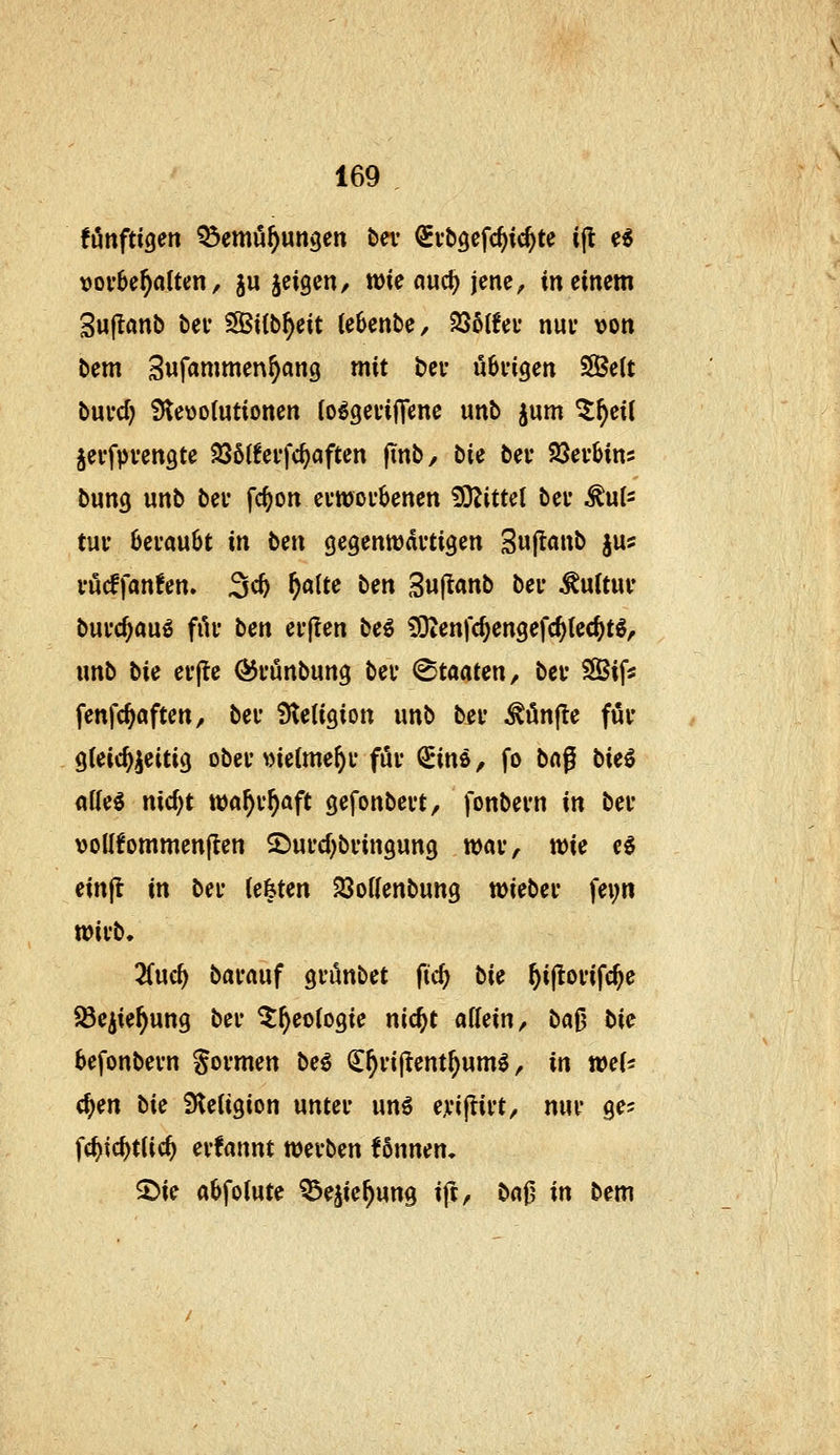fönftigen ^emö^ungen bev ^vbgefc^ii^te i|l; e« vorbehalten, ju jeigen/ tt)te auc^ jene, meinem Sujlanb bei- Sitb^eit tebenbc, SSoIfei- nur von bem Sufammen^ang mit bei* ubvigen SÖett buvd) 9te\)o(utiotten io^gevijTene unb jum ^^eii jevfpvengte 236{!effc^aften ftnb, bU bei* IBcvUm bung unb bei' fc^on evwoi'benen !9^ittet bei* ^ul^ tui' beraubt in btn gegenwärtigen 3«|t«»b jus rucffan!en» 3^ W^^ ^^ Sujtanb ber Kultur burc^au^ fiU* ben erjlen M ^Otenfc^engefc^tec^tg, unb bic erjle ÖJrunbung ber Staaten, bcr SSif« fenfc^aften, ber Steligion unb ber ^ünfle für gleichzeitig ober vielmehr für ^ins ^ fo ba^ bU^ alle^ nic^t wa^r^aft gefonbert, fonbern in ber vollfommenften ^urcl)bringung war, wie e$ einfl in ber legten 23ollenbung wieber fei;n wirb» Zn<i) barauf grönbet fic^ bie ^iftorifc^e Söe^ie^ung ber ^^eologie nic^t allein, bafj bie befonbern gormen be€ ^^rij^ent^um^, in tocU c^en bic Steligion unter unö ejfiflirt, nur ge^ fc^ic^tlic^ erfannt werben fönnem ^ie abfolute ^ejie^ung ift, baf? in bem