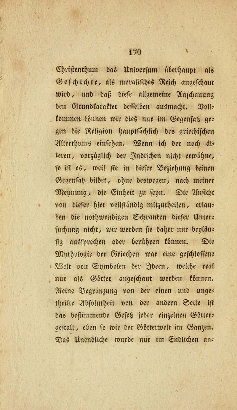 (^^vijlent^um bnö Unbevfum fibev^aupt a{^ wirb, unb baj3 tiefe fittgemeine 2fnfd)auung ben (^nmbfnraftei* bejTelüen auömcid)t» 33oU? fommeit Bnnen miv \>u^ niu* im (^eöcnfa^ ges gen bie S^eligion ^auptfad)(icf) beö öviec^ifc^eit 2(ltevt§um^ einfc^en. SBenn id) bei* nod) du teven, vov^üglicf) ber Snbifc^en nid)t ei-wd^nc/ fo ijl e^, weit fie in biefer ?5ejie^un.q feinen ^cgenfaf^ hübet ^ o^ne be^megen, nad) meinet* 53iei;nun9, tie (im^nt ix\ fei;n» 2)ie 2(njtd)t i^on biefer ^ier t^oirftanbig mft^ut^eilen, evlau^ öen bie not^ujenbigen @ci)ranfen biefer Untere fuc^ung nic^t, tvir it)erben |Te ba^er nur 6ei;{<lu5 füg au^fprec^en ober Oeru^ren fonnen. 2)ie ?0ti;t^olo9ie ber ©riedjcn ttsar eine gefc^lojTene ' ^clt r-on (Si)miJo(ert ber 3been, meiere real , nur a(^ @5trer angefc^aut werben !6nnen. Sieine Q^egrdnjung von ber mm unb wnges t^eitte 2(6fo(ut^eit von ber mbevn ^eiu if bfl^ ^ejlimmenbc ^efe^ jebcr ein jetneu ©ötter- geftatt, et>en fo wie ber ©otterwett im &>Cir\^m, ^a^ Unenbtic^e würbe nur im Qrnbtie^en an-