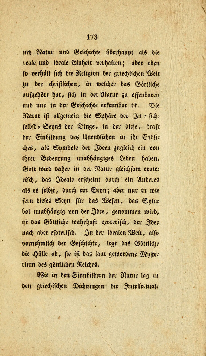 veaU mb ibiaie Sinf)eit tjev^alten; ahev chm fo \>tvf^ält fid) bie fücü^ion bcu 9i*ied)ifcl)ett 3Be(t iu bei- c^fipc^ctt, in welc^cu ba^ @6tt(ic^c auf9e^6i't ^at, (ic^ in bei* Statur ju offcu6aven unb nui* in bei* ÖJcfc^ic^te cufennbai* ijl. ^ie fftatüv i(l aKgcmein bie (Sphäre bcö 3n = fic^s felbjt ? @ei;ttö bei* ^inge, in bei* bicfe, tvaft bei* €in6ilbun9 be^ UnenbHc^en in if)v ^nblis <§eö, a(5 ^t;m6ole bei* ^bem iugteic^ ^in \)on i^vei* ^ebeutung unabhängige^ Men ^aben» (^ott tt)ii'b ba^ei* in bei* fdatnv gleic^fam ejcotes vifc^^ ba^ äbeak evfc^eint bui*c^ tin Tinbeui aB eö fe(6|t, buvc^ ein @ei;n; a6ei* nui* in wie fevn biefeö @evn fui* ba^ SSBefen, bnö @i;m5 6ol unabhängig t)on bei* 3bee, genommen tt)ii*b, ijt ba^ ÖJöttlic^e wa^v^aft eji*otei*ifc^, bei* 3bee nac^ aber efotevifc^, 3 bei* ibeaien SBeit, aifo vovne^mlic^ bei* ÖJefc^ic^te, (egt baß <^6tt(i<§e bie tröffe ab, jie ijl baö (aut geworbene tÜ?i;fle2 vium be^ g6ttUd;en iHeic^e*. Sie in ben ©innbilbcm bei* fHatui* {ag in ben giiec^ifc^en ^ic^tungen bi<i ^nuüutmU