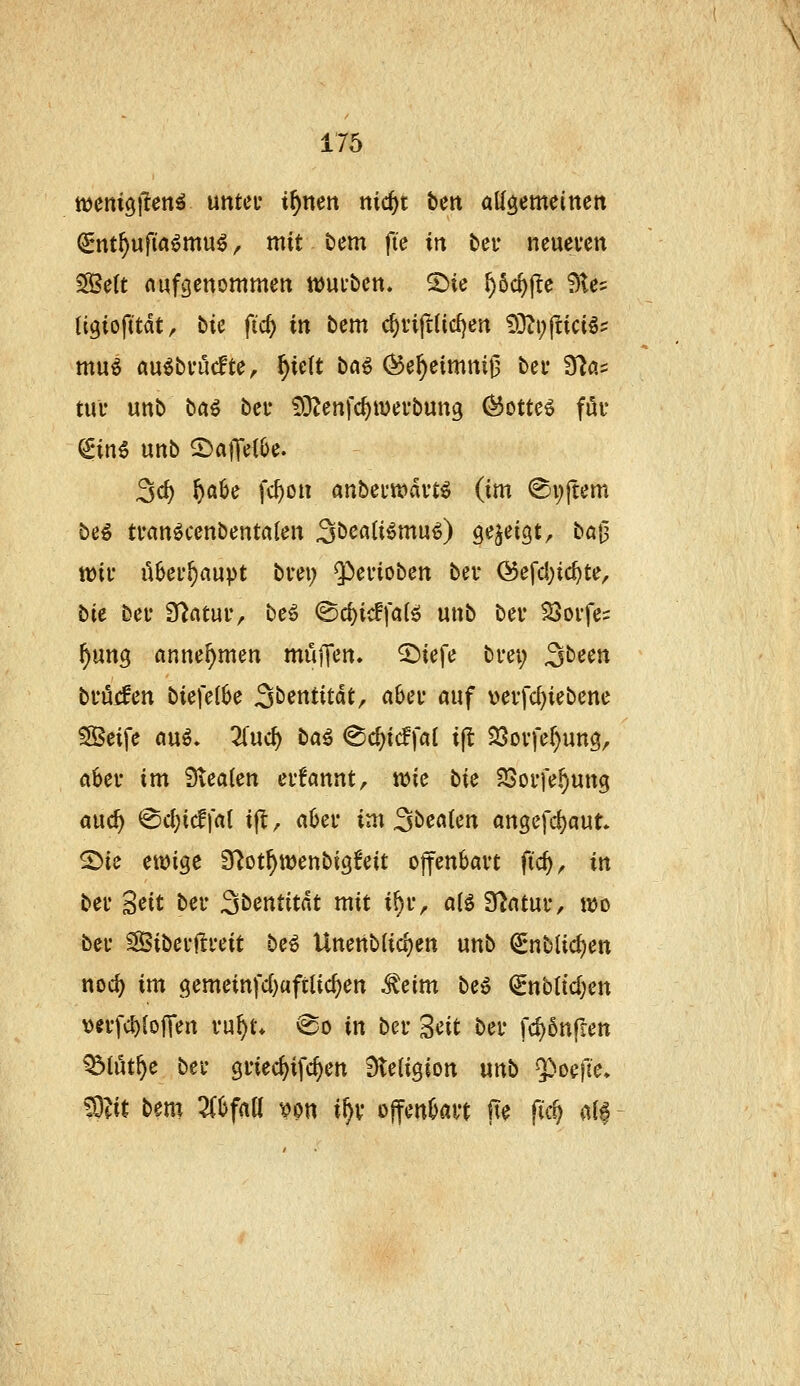 wenigflen^ untei* i^nen nic^t ben allgemeinen ^nt^ufi'aömu^, mit bem fte in beu neuevcn SBett nufgenommen tDUfbett. 5)ie ^oc^fle Ste? (igioft'tdt, bie ft'c^ in bcm c^viftlidjen 53?i;fdciös mu^ au^bi-ucfte, ^ielt bfl^ (^e^cimmi3 bei- 9^a= tili- unb ba^ bei* 53?enfc^«)ei'bun3 (^otte6 fuv ^in6 unb 2)affe{6e. Sd) ^a6e fc^on anbeuiüdvt^ (im <Si;ftem beö tranöcenbentalen Sbcflli^mu^ 9^J^i9tr bö|3 tt)ii' ü6cL'^auvt bm; $ci'iobcn bev @efcl)ic^te, bie bei* D^ntuiv beö ^d)id\ai^ unb bev 25oi*fe= ^ung annehmen mujTen. ^iefe tvei) ^teen bruifen biefelbe S^^tttitat, abei* auf vevfc^iebene ?Seife au^» 3(uc^ ba^ ^6)iä]ai i^ ^ov]ei)nnQ, ahev im 3tea{en crfannt, wie bie 25ovfe,^ung md) @cl;i(l|rtl ijt, aOei* im Sbcaten angefd)aut 2>ie etDige S^ot^wenbigfeit offenbart fid), in bei' 'Seit bei* Sbentitdt mit i^u, aii 3^atuiv mo bei' SBibei-ftfeit be^ UnettbU^en unb (Snblic^en noc^ im (iemeinfd)aftlic^en ^eim beö (2nbttcl)en veffc{)lojTen vnf)U @o in bei- Seit bei- fd)5nrien ^löt^e bei- gi-iec^ifc^en Religion unb ^oefie. Wt bem Zhfail nn i^v ojfenbai-t Ite fic^ «If