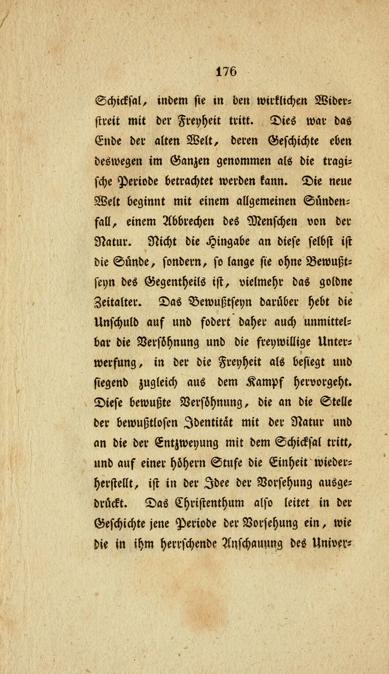 ^ii)iä\al, inbtm fte in bm mvUid)m SBibei-s flveit mit bei* gm;^cit tütL ^ici it)av bog €nbe bei* alten SÖSelt, bevett Ö5efc^ic^te eüen be^wegen im Manien genommen ai^ bit tva^u fd)e QPefiobe betrachtet njeiben fann» 2)ie neue SBeU beginnt mit einem attgemeinen ^Sönben^ faU, einem 2(6kec^en beS tDJenfc^en von bei- Statut'. Ü^ic^t bie «Eingabe m biefe fel6jl ift bie (Sünbe, fonbevn, fo lange fie o^ne f&mM^u fei;n beö (5$egent^ei(ö i(l, \)ie(me^u ba^ golbnc Seitaitei*. S5aß Q5eiüu0tfei;n bai'öüei* f)cU bie Unfc^utb auf unb fobert ba^ei* auc^ unmittels hav bie $8ei-f6^nung unb bic freiwillige Unters n)erfung, in ber bic Srei;§eit al^ befiegt unb (legenb jugteic^ au§ bem ^ampf ^ervorge^t. 2)iefe bewußte S3erf6^nung, bie an bie Steile ber 6en)u|3tlofen 3bentitdt mit ber Ü^atur unb an bie ber €ntjtt)ei;ung mit bem ^c^icffal tritt, unb auf einer ^6^eni @tufe bie ^in^eit wiebers ^erflellt, ift in ber ^bee ber 93orfe^ung auöges bröcft. ^aö C^rijtent^um atfo leitet in ber Öiefc^ic^te jene Q^eriobe ber SSorfe^ung ein, wie bie \n i^m ^errfc^enbc ^nfc^auyng bei Univer^