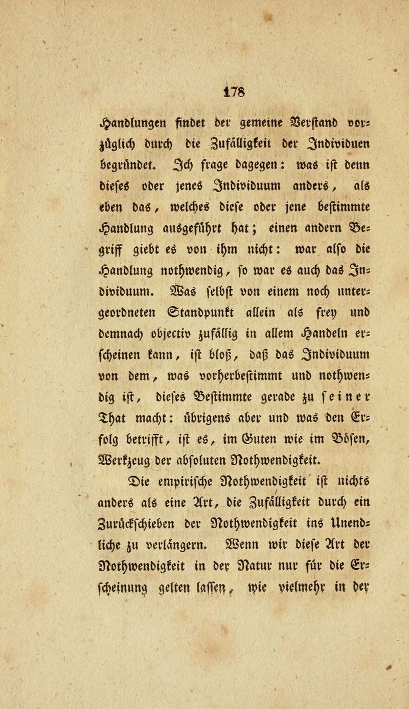 n^nUnn^tn ftnbct bei' gemetne SSeijtanb »ßts |öglic^ butc^ btc 3ufaUig!eit bei* 3nbtvibucn ÖegvAnbet. 3^^ fi'«3^ bagegen: wa« i|l bentt btefe^ ober jene^ Snbivibuum anbev^, a(Ä eben baö, tt)c{c^e^ biefe obei* jene 6e(timmte »^anbtuttg au^gefö^vt f)at*, einen anbevn ^es gviff QitH ei von i^m nic^t: wav a(fo bte ^önb(ung not^ttjenbig, fo wav e^ and} ba^ 3= bivtbuum. 2Öa^ fe(b(l von einem noc^ untei-s geovbncten (^tanbpunft aUein a(ö frei; unb bemnad) objectiv ^ufaffig in aKem ^anbetn er^ fc^einen tann, i(l 6(oj3, bö0 baö 3nbivibuum von bem^ xoai vor^erbejtimmt unb not^wens hi^ ifl, biefeö Q3ejtimmte gerabe ju feiner ^^at mac^t: übrigen^ aber unb wai ben €1*2 forg betriift, ijl eö, im Öuten n^ie im Q56fen, SOSer^^eug ber nbfoluten Ü^ot^wenbigfeit. 5)ie empirifc^e S^ot^menbigfeit i|l nicbtö anber^ aU eine ^Crt, bie Sufdlligfeit burc^ ein 3urö(ffc^ieben ber 97ot^tt)enbigfeit ini Unenbs (ic^e ju verlängern. SßBenn wir biefe 3(rt ber Slot^wenbigfeit in bey Statur nur für bie Q^rs f(^einung gelten Mm^ t^i^ vielmehr in bev