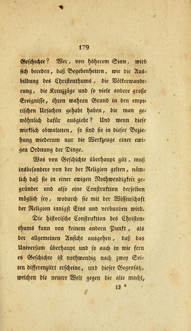 O^efc^ic^te? ^et'^ von \)b^tum <Bmn, mvb fid) beigeben, ba0 ^cgeOen^citen, me bic 2luli 6tfbun9 bei (l\)vi^entf)wmi, bie tßblhtvümbt^ vung / bie ^feujjüge unb fo viele anbei'e gvo^e (SveignijTe, i^uen warfen ^vunb tu beii empts viferen Urfac^en ge^a^t f)abm, bie man ges wö^nlic^ bafuv nuögie^t? Unb wenn biefc wivfCic^ oOwotteten, fo ftnb fte in biefef ^e^ies ^un(j iviebei'um nur bk SÖerf^euge einev ewis gen Ovbnung bev ^inge. ^a^ von (^efc^ic^te ööev^öupt gilt, mu^ in^befonbeve von bev bei* Sletigion gelten, udms tief) bal3 fte in einer etvigen ITlot^wenbigfeit ge^ gvönbet wnb alfo eine ^onjli'uftion bevfelben möglich fei;, wobuvc^ fie mit bei- ^Siffenfcljaft bev Steligion innigjl ^inö unb vevbunben ivivb» ^ie ^ijtovifc^e donjli'uton be^ ^^njtenj t^umö fann von feinem anbevn $>unft, al» bev allgemeinen 2Cnfic^t au^ge^en, baj} ba^i Univevfum ubev^aupt unb fo auc^ in wie fevn ei ^efc^ic^te ijl not^wenbig naa^ ^tvei; (Sei^ ten biffevenjiivt evfc^eine^ mb biefev (Segenfa|^ ivelc^en ?)i^ neum fBelt gegen bi»^ alte macl)t/