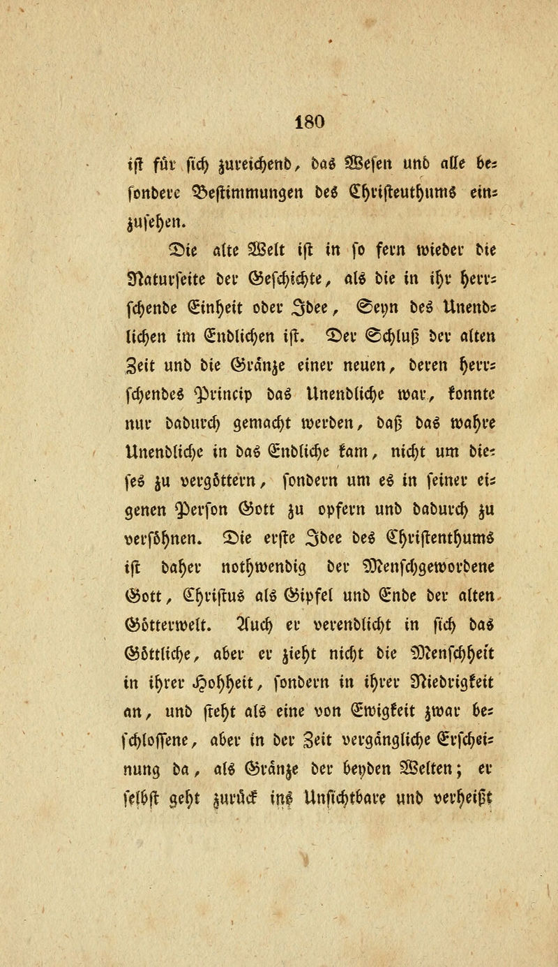 ift föt fic^ ^ui-eic^erib, ba^ Gefeit un5 aüe hu fonbeve ^cftimmungen t>ii> (I^vi^eut^um^ eins ©ie ßttc 5Se(t ift in fo fevn wiebei* bie fHatui-fettc bei* ©cfc^ic^te ^ aB bie in i^v ^eiTs fc^enbc (£in^eit obcu Sbee, <^ei;n beö Unenbs tid^cit im QEublic^en ijl. ^ev ^c^(u0 bev aUm Seit unb bie @i*dnje einev neuen ^ beven ^eiTs fd)enbe^ $vincip baö Unenbiic^e \mK^ tonnte nui- babucc^ gemacht xoivUn, H^ bai tt)a^i'e Unenb(id;e in ba^ (^nbUc^e fam, nic^t um W'i fe^ ju vefgöttevn / fonbevn um e^ in feinet* ei^ genen $erfon @ott ju opfevn unb babuvc^ ^u vei'fö^nen. ©ie er|le 3bec be^ ^^vij^ent^umS ijl ba^ei- not^wenbig bei- 9}tenfc()9ett)oi'bene (55ott^ C^vijlu^ aB ÖJipfel unb (£nbe bei- alten. ^6ttei-tt)eU. 2(uc^ et- vei-enbtic^t in fic^ \iai ©ötttic^e, abei- ci- jie^t nic^t W £)3Zenfc^^eit in i^rei- ^o^^eit, fonbei-n in i^vei- S^iebi-igfeit an, nn^ fte^t alö eine von ^njigfeit jwai- Ui fc^loffene, a6ei- in bei- Seit vei-gdnglic^e (Jvfc^eis nung M, aB (^i-dn§e bei- 6ei)ben Gelten; et- fef^fl ge^t \\xiM \n% Unfic^tbai-e unb '<itx^zi%i