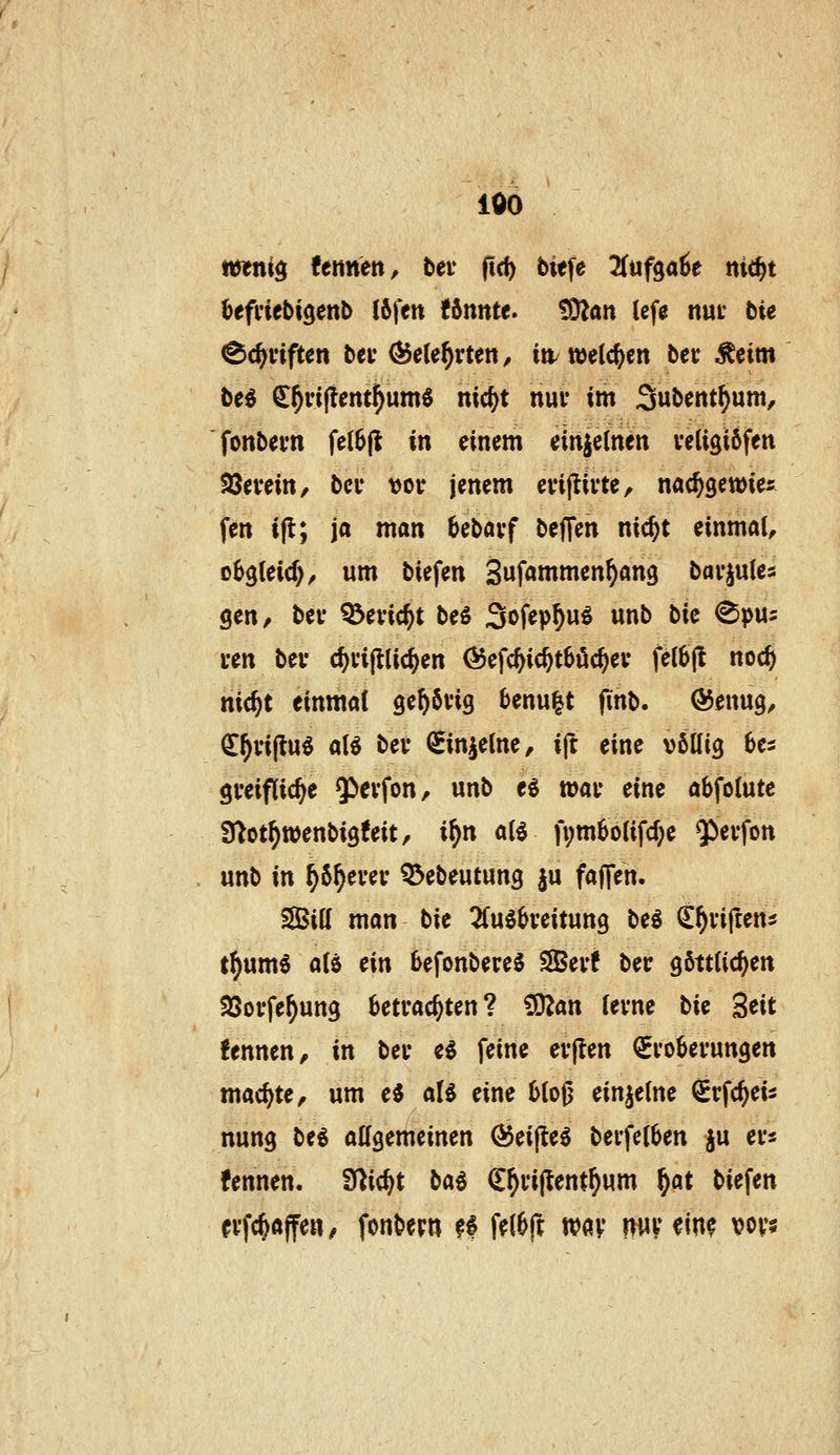 100 mni^ fetinen, bei* (Ic^ biefe Jfufga^e ni<i)t befi'iebtgenb I6fett Umtt. 'Sülan Icfa nut bie ^c^viften bcr ^ele^vten, itt/welchen bei* Äeim be^ ^^riflent^umö nic{)t nui- im Subent^um, fonbevn fe{6|l in einem einjelnen veligiöfen fBtvtin, bei* vor jenem evijlivte, nac^gewies fen t|l; ja man bebövf beffen nic^t einmal, eh^Uid), um biefen Sufammen^ang barjules gen, bei* ^evic^t beS Sofep^uö unb bie ^pus cen bei* c^vijlUc^en Ö5efc^ic^t6öc^ei* fe(6jl noc^ nic^t einmal ge^övig 6enu|t finb. ÖJenug, €^i*i(lu§ alö bei* ^injetne, ift eine völlig 6es gi'eiflic^e ^cvfon, unb e^ wai* eine abfolutc fj^ot^wenbigfeit, if)n alö fvmbolifcf^e $ei*fon unb in ^5^ei*ei* Q^ebeutung ju faffeh. SSBill man bie 2fuö6veitung beg ^^villens t^um« alö ein befonbereS SBev! bec göttlichen 93oi*fe^ung betrachten? ^an lerne bk Seit fennen, in ber eö feine erften ^Eroberungen machte, um e^ ali eine bloß einzelne Srfc^eis nung beg allgemeinen ÖJeijte^ berfelben ju ers fennen. Ü^ic^t bai (E^rijtent^um ^at biefen n'fc^affew/ fonberw fi fdbft wav pv^inc voys