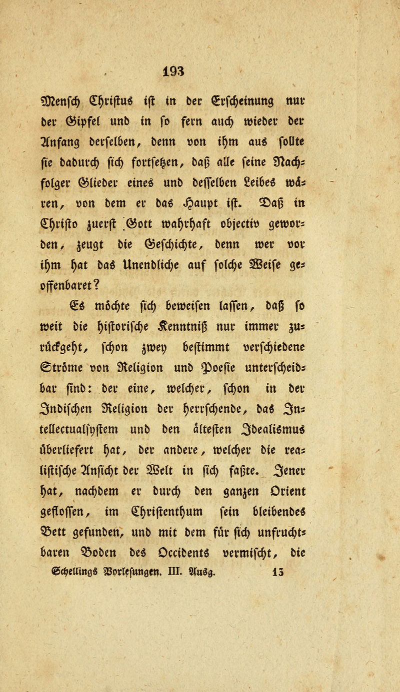 ^enfc^ d^fiftu^ i(t in bct ^i'fcjeinuttg nui* beu (55ipfc( unb in fo fevn auc^ hiebet* bei* Tdifang bcffclSen, benn \)on i^m au^ foOte fie babufc^ fic^ fovtfe^en, ba^ AJIe feine S^acjs folget- Ö3(iebei* eine^ unb beflelben 2et6eö tüd* ven, »on bem ei* bö^ ^aupt i|l* 3^ai3 itt C^i'ijlo juei'jt ßott xoa^vf)afi objectit) gewovs bett/ ^eugt bie (53efd)tc^te, benn teec \)ov i^m ^«t ba^ Unenb(id)e auf folc^e Seife ges offenbaret? €^ möchte ftd) 6ett)eifen (äffen, ta^ fo weit bie ^iftovifc^e ^enntnif^ nur immer jus rücfge^t, fc^on jwei; 6eflimmt «erfc^iebene Ströme »on Stetigion unb $)oefie unterfc^eibs bar finb; ber eine, welcher, fc^on in ber Snbifc^en SteUgion ber ^errfc^enbe, ba^ Sns tellectualfi;flem unb bcn «(teflen Sbeati^mu^ öberiiefert ^at, ber anbere, welcher bie rea^ (iflifc^e 2fnftc^t ber Sßelt in ftc^ faßte. 3ener ^at, nac^)bem er burc^ bm ganzen Orient gefloffen, im ^^rifient^um fein 6lei6enbe« Q5ett gefunben, unb mit bem für ftc^ unfruc^t« kren ^obcn be^ Occibentg »ermifc^t, bie ^(^ellittöS gsorlefunöen. in. Siu^g. 13