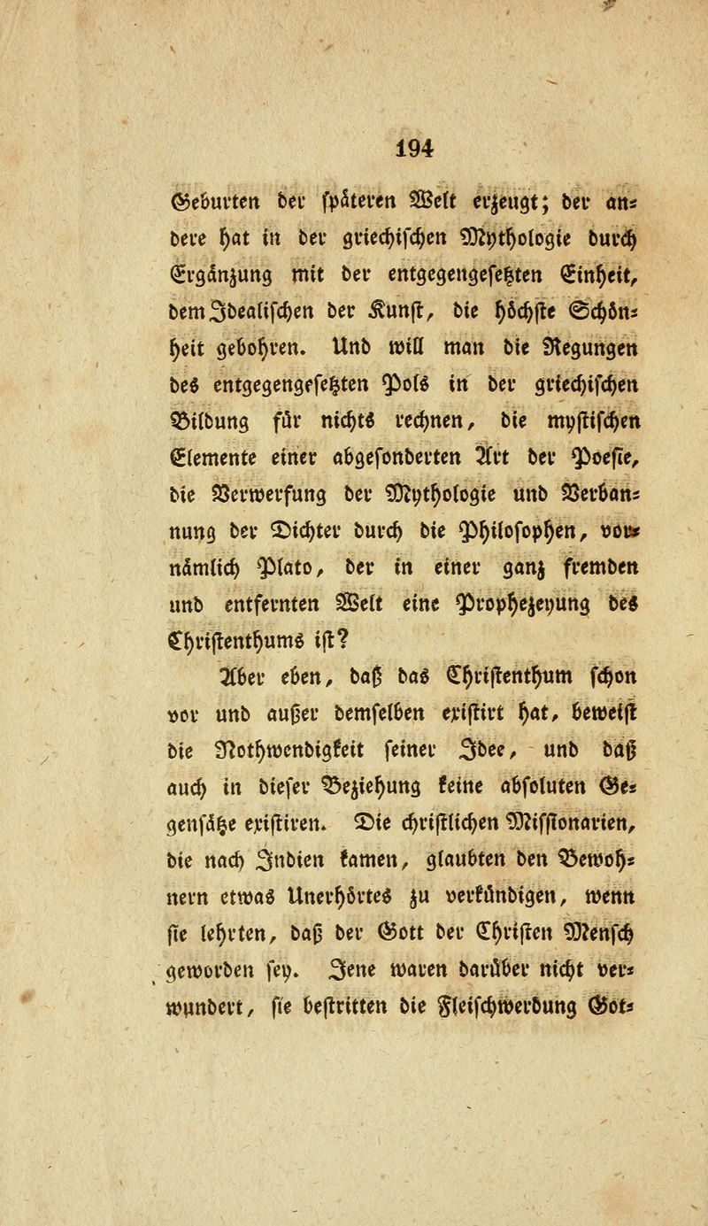 ©ebuvten bei fpSteten Seit ei'ieugt; bei* ötts beve ^at in bei* gviec^ifc^en ?02i)t^olo9ie bui'(^ ^vgdnjung mit ber entgegen^efelten €m^eit, bemSbealifc^en ber ^unjl^ bie ^öc^jle (Sc^6ns ^eit gebo^ven. Unb will man bie Stegungen be$ entgcgengefe^ten ^cH iti bei* gviec^ifc^en ^ilbuttg för nic^t^ vecl)nen, bie myjlifc^en Elemente einer aböefonbevten 3Ct't bei* $öefie^ bie SScrwerfung bei* ÜO^i^t^ologie unb tßcvUra ttung bei* ^ic^tei* buvc^ bU $)^ilofop^en, rjot* ttSmlic^ QMato, ber in einer ganj fremben unb entfernten SBelt eine $rop§ejei;un3 be« C^rillent^umg ijt? 3r8er e6en, baß bai ^^riftent^m fc^on vor unb au|3er bemfelBen eji'ijürt ^at^ ^eweijl bie Ü^ot^ttjcnbigfeit feiner Sbee, unb ba^ aud) in biefer ^e^ic^ung !eine a^foluten @es (}enf(5|e ejciftiren» 2)ie c^rijllic^en ^ifflonarien^ bie nad) Snbien !amen, glaubten ben Q3et»o^s nern etn)a« Unerl)6rte$ ^u \)erfönbigen, wenn fie lehrten, ba0 ber ^ott ber Q:^ri|ten ^Zenfc^ geworben fey. 3^^ waren barö^cr nic^t ver« wunbert, fie 6e(lritten bie Sfeifc^werbung (^ou