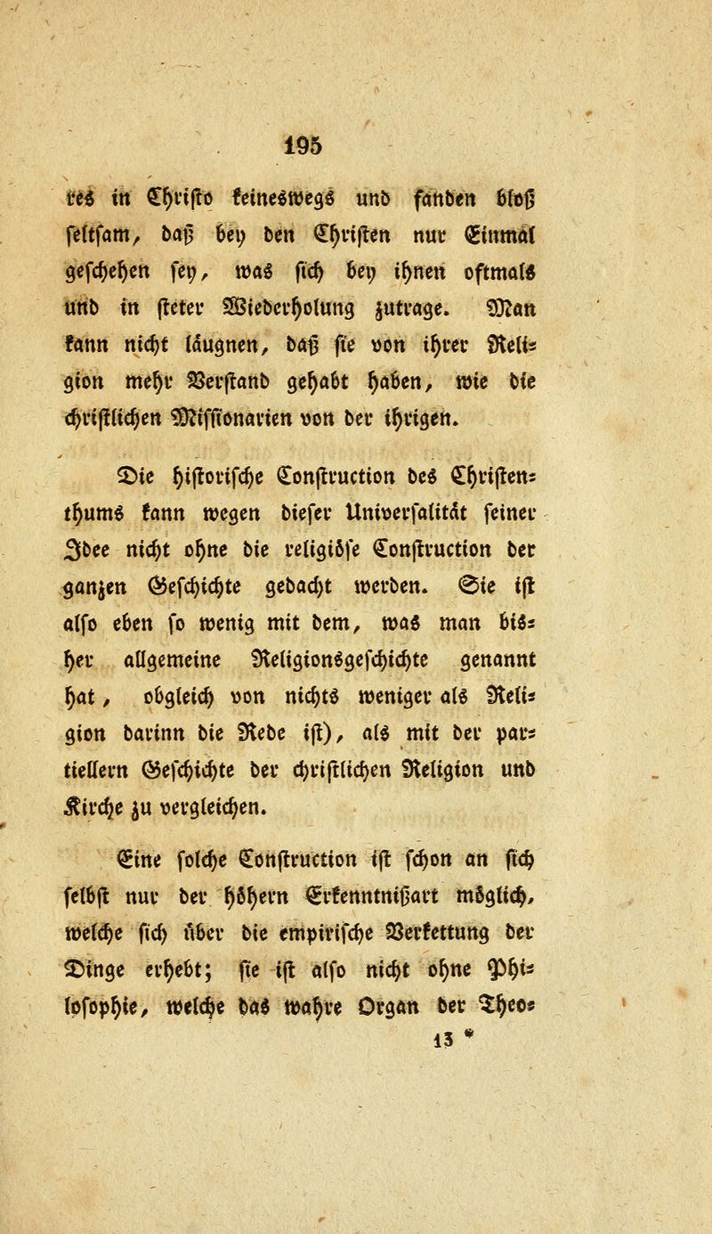 t'^i irt €^i'i|!ö feine^ttJcgi unö faftben 6{ö0 fe(tfam, bafj hi^ Den €^vij!en nut ^inmii( gefc^c^ctt fe^^ wa^ fid) 6ei; i^nen oftmat« Unb in flcter SÖicber^olung jutvage. 'iSlan fann nicf)t (dugnen, ba^ fie »ort i^tec fKelis giött me^f Söci-flanb gc^aöt ^a6en, wie bic c^n(!Uc^cn ?DJiffionavien von bei* i^üigeii. ^ie ^ijlorifc^e Conjifuctioit be^ ^^injtctts t^um^ fann wegen biefei* Univevfaütdt feinet Sbee nic^t o^nc t>ie i*etigi6fe Conjlvuction ber ganzen (5$efc^ic^te gebad)t wevben. ^ie i(l atfo eben fo wenig mit bcm, wai man Uis ^et atigemeine SleUgion^gefc^ic^te genannt f)at, obgleich von nic^tö weniger aB Üteii« gion bavinn bU iHebe ijl), a(^ mit bei* paus tteKevn ^efc^ic^te bei* d)i*iftlicf)en Stetigion unb Äii'c^e ju vergleichen. (^im folc^e ^ortjlvuction i(l fc^on an (tc^ feibft nur bei* ^6^evn €i'!enntnii3avt m6g(ic^, wefd^e fic^ ivbei- bie empirifdje QSerfettung ber ©inge ergebt; fte i(t alfo nic^t o^ne W- (pfop^ie, miä)i Hi mf}U Organ ber Zf)ces 13 *