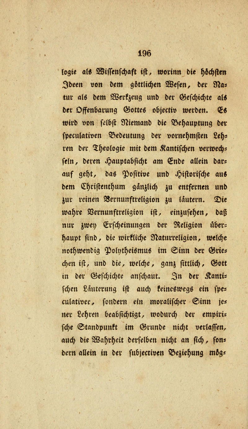 (ogie aii 95i|Tenf4)aft ifl, wovinn bit ^ßc^flen Sbeen »Ott bem 06tt(ic()en SBefen, bev 9^«s tuv a(g bem S[Bei*!^cug unb bei* ÖJcfc^ic^te ö(« bei' Offen6ai*ung (^cttei oBjectiv wei'bett. QE« wirb \)on fe(6fr Ülicmanb bie Q5e^auptutt3 bev fpeculativen QJebeutung bei' vovne^mftett Sc^s i-en bei* ^^eotogie mit bem ^antifc^en vci'wec^s fein, beven ^mptahfid)t am ^nbe allein bars auf gc^t, bag 5^o|tti»c unb .^ipodfc^e au« bem ü^riflent^um ganjtic^ ju entfevnen unb ^uv veinen SJernunftteligion ju (dutevn* 2)te wa^vc Sßevnunftveligion ift, einjufe^en, ba0 nuv jttjei) Si'fc^einunöcn bei* Steligion ö6ei*5 ^aupt finb, bie tt)iv!(ic^c S^atuvretigion, welche not^wenbig $oU;t^ei^mug im ^inn bei* ÖJries c^en ifl, unb bie, mld)c, ^an^ fittlid), Ö5ott in bei* (^efc^id)te anfc^aut. 3n bei* ^öntis fc^en £<5utevun9 i(l aud^ UiticiwcQi ein fpes cutnti^jei*,, fonbei*n ein moi*olif(^ei* ^inn je« nei* £e^ven 0ea6(ic^ti9t, woburc^ bei* empiris fc^e <Stanbpunft im ©runbe nic^t »eilaffen, rtuc^^ t>ie fBaf)vf)eit bevfelSen nic^t an (ic^, fon« bevn allein in bei* fubjecti^jen ^e^ie^ung mßg«