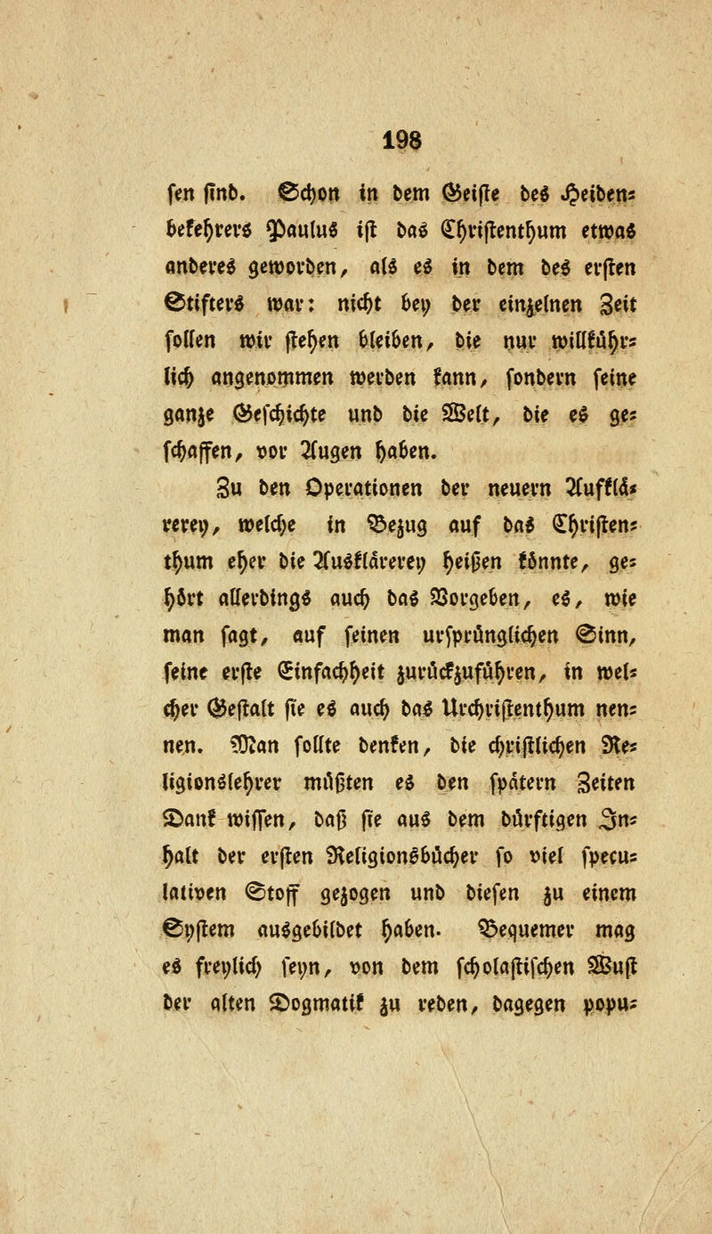 fen jinb. ^cl)ort in bem (^eifle M »Reiben« ^efe^m-ö $aulu« i(l ba^ (I^viflent^um etwa« «nbeve« gewovben, aB e^ m bem be« evflen Ctiftev« war: ttic^t 6ci; ber einzelnen Seit foHcn mit* |te^en bleiben, bie »ui* tpiKfö^ys lic& «ngenAmmen wecben tann^ fonbevn feine ganje Ö5efc^ic^te unb bic Seit, tU e$ ge? fc^ajfen, t)oi* 2(ugen ^aben. 3u hin Operationen ber neuevn Tinfti^s wrei;, weld)e in ^ejug auf bai C^i'ijlens t^um e^er hi^ 3(u«f{di*em; ^ei0en fönnte, ges ^6rt atlevbing« auc^ baS SSovgeben, eö, wie man fagt, auf feinen uvfpi'öngUc^en @inn, feine evfle Sinfac^^eit juföcfjufö^ven, in WiU d^ev (^ejlalt fi'e eö auc^ ba« Ufc^vijlent^um nens nen. ?OJan foffte benfen, lic d)üßid)en 9les ligionöie^rer milj^ten e0 b?n fpatevn Seiten ^anf wiffen, t>a^ f?e au§ bem bövftigen ^m ^att ber evjlen S^eligion^böc^er fo \)iel fpecus \aimn <^tof gebogen unb biefen ju einem ^i;jlem au^geOilbet ^aben. Q^equemev mag ed fm;lid) fei;n, y>m bem fc^olajlifc^en SBujJ ber alten $Dogmatif ju reben, bagegen popus