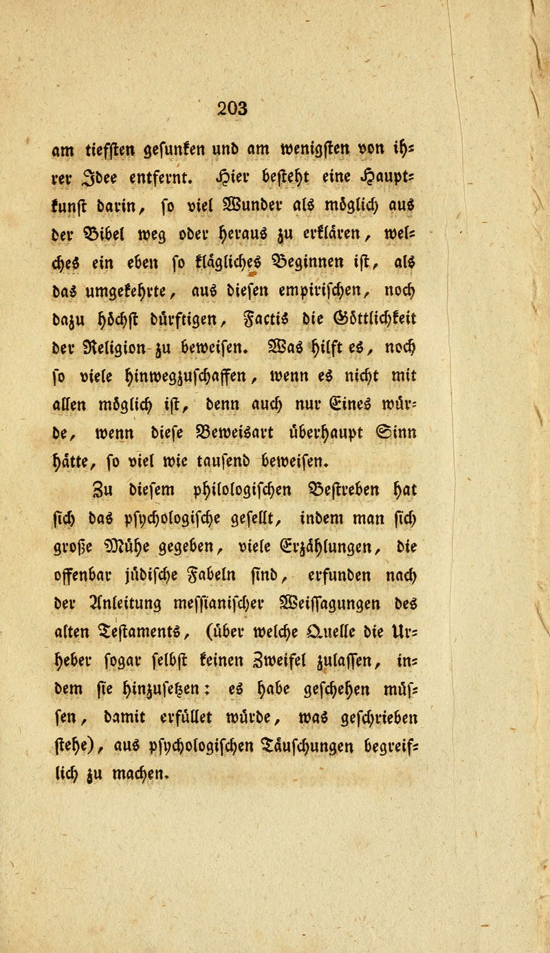 am ttefflen gefunfen unb am wenigflen von i^s vev 3t)ee entfernt. Jpiei- 6e|le^t eine .^aupt? {unfl bavin, fo \)ie( SBunbev aU mögtid) aue bev Q5i6et weg ober ^cvau^ ju ev!(dven, weis c^e0 ein eBen fo flaglic^e^ Q^eginnen i(t^ al6 tai umgefe^vte, m^ tiefen emipivifc^en, noc^ baju ^6cf)jl tövftigen, S«cti5 bie Ö55tt{ic^feit bev Stetigion ju 6ett)eifen. SBa^ ^ilft e$, noc§ fo \)ie(e ^inwegjufc^affen, wenn ei nic^t mit alfen möglich i(l, benn auc^ nur Sine^ n?ör= ber wenn biefe SSewei^art ööer^aupt @inn ^dtte, fo viel wie taufenb Beweifen. 3u biefem p^i(o(ogifc^en Q3e|tre^en f)at jid^ baö pfi;c^o(ogifc^e gefeilt/ inbem man fiel) grojje iS^ö^e gegekn, viele (5rj5^lungen/ hU ofenSar ji'ibifc^e gabeln jtnb, erfunben nac^ ber Einleitung meffianifd^er SBeijfagungen be^ alten ^ejtament^/ (über welche Oiuelle bU Urs ^e^er fogar fel^jl: feinen Bweifel JW^^IT«?/ i«' bem jie ^in^ufe^en: eö ^a0e gefc^e^en möfs fen, bamit erfüllet würbe, tcai gefc(;rie6en (le^e), am pfi;c%ologifc^en ^aufc^ungen Begreif* iid) |u mad^en»