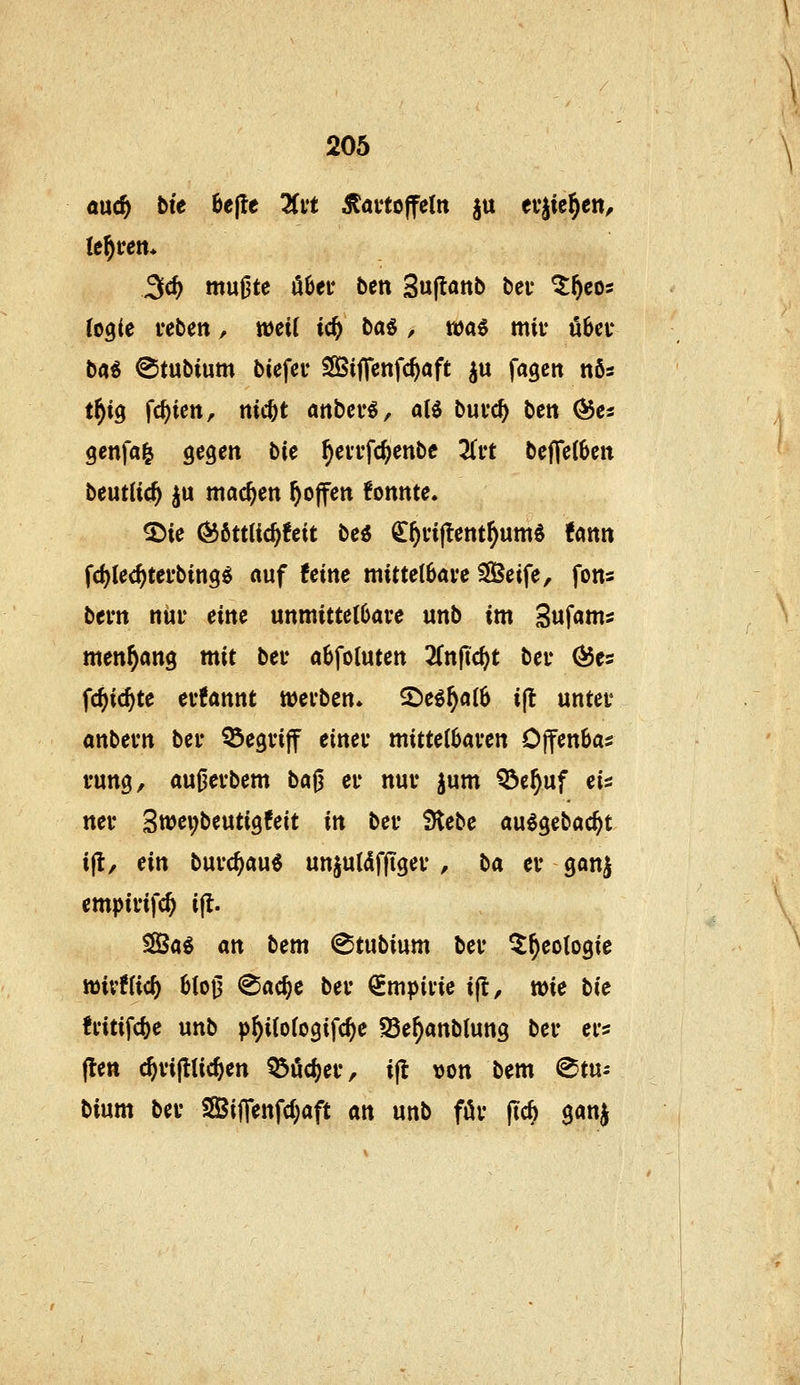 öuc^ bie öejte Tivt Kartoffeln ^u eujie^en, lehren* 3c^ muOte ö6ei* bcn Sujtönt) bei* ^^eos logie feben, weil ic^ ba« , waö mit ü6ci* b«^ ©tubium biefeu SlÖiffenfc^aft ^u fageit nös t^tö fc^ieit, nic^t anbcr^, alö buvc^ bett (5$es genfal gegen bie ^evi'fc^enbe 2lft beffe(6en beutlic^ ju machen hoffen konnte. ®ie Ö56ttlic^!eit be« ^^viftent^umö Um fd^iec^tei'bing^ «uf feine mittelbare SGßeife, fons btm nur eine unmittelbare unb im Suf^nis men^ang mit ber abfoluten Znfid)t ber (^es f^ic^te erfannt werben. 2)e^^al6 ift unter anbern ber begriff einer mittelbaren Offenbar rung, au^erbem ba^ er nur jum Q3e^uf eis ner 3wei;beuti9feit in ber Siebe au^gebac^t i|l, ein burc^au« unjuldfftger , ba er gonj empirifc^ ifl. S83a^ an bem ^tubium ber ^^eologic wivflic^ blo0 (Sac^e ber Empirie i(l, wie bie fritifd)e unb p^ilologifc^e ^e^anblung ber er? (len c^ripc^en ^öcf)er, ijl von bem @tui bium ber SifTenfd^aft m unb för (tc6 gan^
