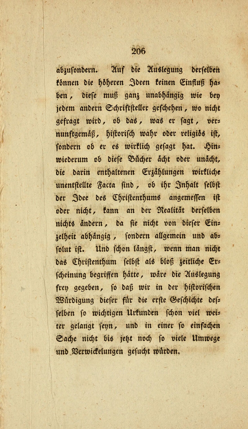 ^6 oüjufonbevtt* 3Cuf Uc UnMeQwti^ bevfetöett ibnmn bU ^6^ei*ett Sbeen feinen ^inf[u0 §äs kn, tiefe muij ganj unaü^dngig wie ^e^ jebem anbevn (Sc^viftftettev gefc^e^en, wo nic^t gefragt wirb, 06 t>ai, töai ei* fagt, ver? nunftgemdß, ^ij^ovifc^ wa^u obev veligiS^ ijl, fonbevn 06 et* e^ töivfUc^ gefagt f)au S^xm wiebei'um ob biefe Q3öc^ei- dc^t ober undc^t, bie baün ent^attenen €i*|d^tungen wiyftid)« unentjteate %acta (inb, 06 t^v ^r\f)alt feI6(l bei- 3bee be5 €^i*i|tent^um^ angemeffen ifl obev nic^t, fann an beu 9teatitdt bei-fetben nic^t« dnbei'n, ta fie mcf)t von btefer €ins jei^eit abhängig , fonbevn atfgemein unb aös folut i|l. Ünb fc^on (dngflr tt)enn man nic!)t ba^ (E^viftent^um fe(6|l aU bloß 5eitUcf)e €i-s fc^einung begriffen f)aue, wdre bie 2(u^(egung frei; gegeben, fo baß wir in ber ^iflorifc^en S[Bilrbigung biefer för bie er(le @ef($ic§te befs fetben fo wichtigen Urfunben fcbon viel weis ter gelangt fep, unb in einer fo einfachen (Sac^e nic^t hU je^t noc^ fo viele Umwege «nbjßcrwicfelungen gefacht würben*