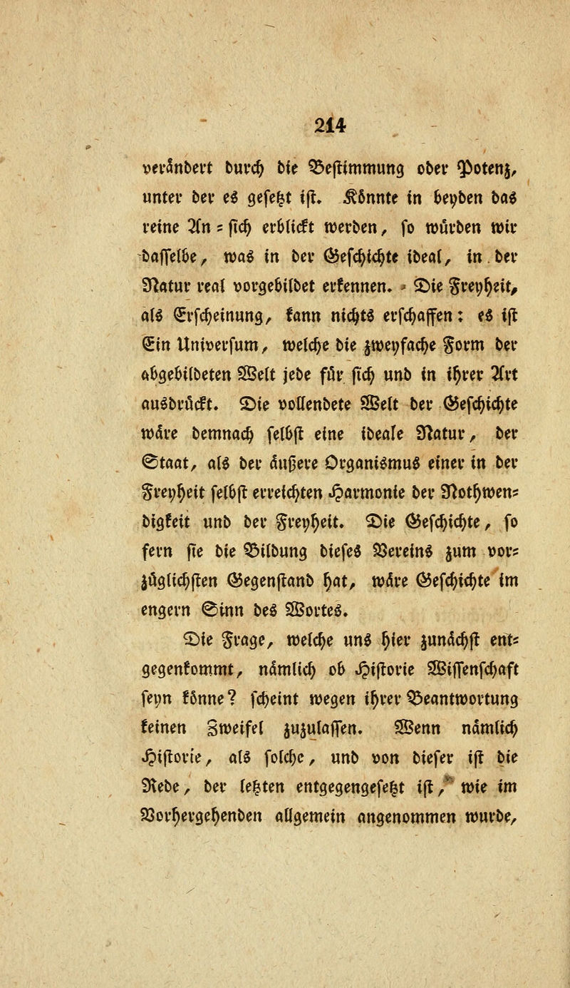vevSnbert buvc^ bk ^ejlimmung ober Qioten^, unter bev e^ gefegt t|t. könnte in hi\)bcn H^ feine 2(n = fic^ cvhiiät werben ^ fo wövben wir baffe(6e, tt)a$ in ber ^efc^ic^te ibeai, in.ber 9l;«tur real ijorge^iibet erfennen» ^ ©ie Srei;^eit^ al€ ^rfc^einung, fann nic^t^ erfc^ajfen: e^ ift QEin Univerfum^ welche t>k jtt)ei;fac^e gorm ber ftOge^ilbeten SSelt jebe för jic^ unb in i^rer 2(rt aulbröcft. 2>ie volfenbete SÖelt ber ^efc^ic^te tt)dre bemnac^ fet6(t eine ibeale fJ^atur, ber ^taat/ aB ber dunere Organi^mu^ einer in ber grei;^eit felbjt erreichten «iparmonie ber S^ot^wen? bigfeit unb ber Srei;^eit. S^ie ^efc^ic^te, fo fern fte tic Q^ilbung biefe« SSerein^ jum t)or? löglic^jlen ©egenjtanb f)at, wAre ^efc^ic^te im engern ^inn beö SSorteö, 5:)ie St'öge, weiche unö ^ier jundc^jl ents gegenfommt, ndmlic^ ob t^ijlorie SBijfenfc^aft fepn fönne? fc^eint wegen i^rer Beantwortung feinen Sweifel ju^ulajfen. SBenn ndmlic^ »^ijlorfe, a(^ folc^e, unb \>on biefer ift bie Siebe, ber U^Un entgegengefe|t ift J^ wi^ im SSor^erge^enben aflgemein angenommen würbe.