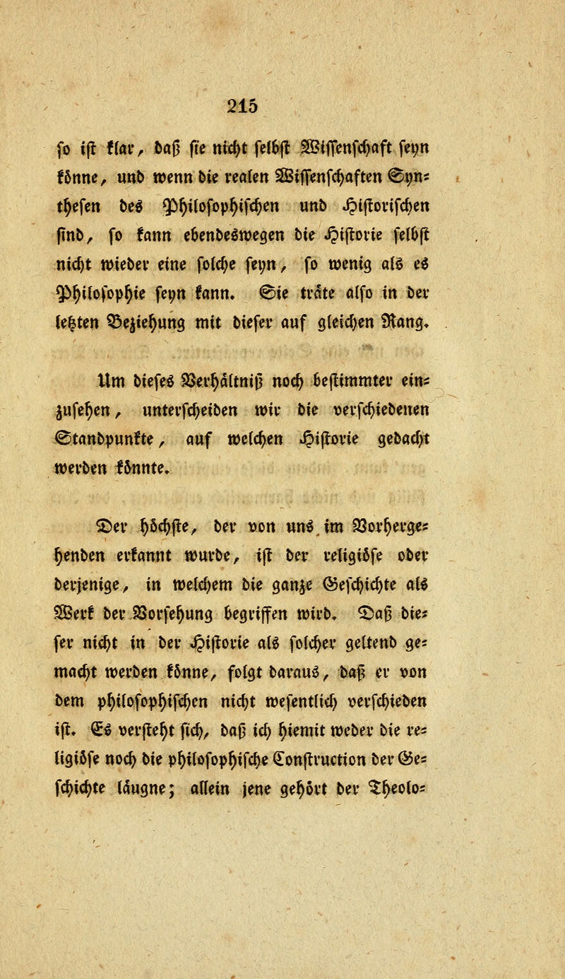 fo i|l fraiv baß fie nid)t fe(6|l SBijTcnfc^öft fei;n !6nne, unb wenn bie realen ^iflenfc^aften ^^m tiefen be6 $)^ilofop^ifc^en unb J?l|!ovifcben (inb^ fo fann e^enbeöwegen bie ^ijlovie fell)(i nic^t miebev eine fo(c^e fei;n, fo toenxQ alö e^ Qi^ilofop^ie fei;n fann, ^ie tvate alfo in bev Jetten 55e^ie^un9 mit biefer auf 9(eicl)en Slang, Um biefeö Slßex^itm^ noc^ 6e(limmtev ein« jufe^en, unteifc^eiben wiu bie vevfc^iebenen i8tanb^)unfte, auf welchen '^i^me gebacfyt wevben I6nnte. S)eiv ^Sc^fle, bev »on un^Jm 93oy^ei*ges ^enben evfannt wuvbe, i|t bev vetigißfe obev bevjenige;, in weidjem hie gan^e ©efc^ic^te aB SSBev! bei' SSorfe^ung ^egvijfen n)ii*b. ^a^ biet fev nic^t in bei- ^ijlode alg folc^ei* geltenb ge^ mac^t werben f6nne, folgt bavauö^ ha^^ er von bem p^ilofop^ifc^en nic^t wefentlicf) vevfc^ieben ifl, €^ verfielt fic^, M^ i<i) f)iemit mbn bie ve« ligiöfe noc^ bie p^iiofop^ifc^e €on(lvuction bei- @es fc^ic^te (dugne; allein jene ge^ovt bei- ^^eotos