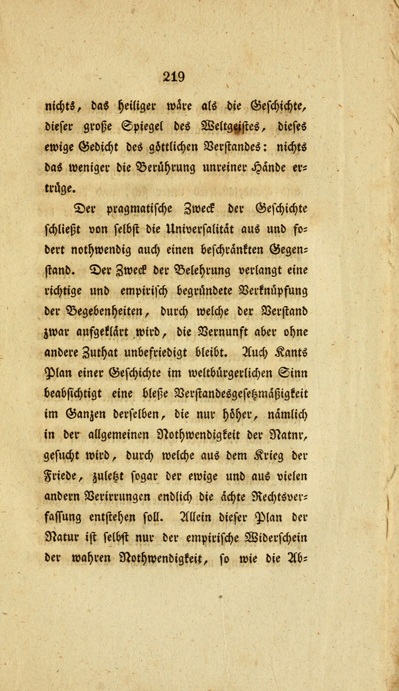 nichts, btt6 ^eUigei* wSve aU bic Öefc^ic^te, iiefer gvogc (Spiegel be^ SBeltg^j^e^^ tiefet ewige ^ebic^t be^ göttüc^cn SScvjlanbe^: nic^tö baö weniger bie ^a-u^vung «nveinci* S^anbe ev^j tröge. ^ei* pvagmatifc^e 3tt)ecf bev ^efc^ic^te fc^Uegt \)on fel6|t bie Univevfalitdt au^ unb fo? bett not^wenbig auc^ einen ^efc^vanften ÖJegen^ j!anb. ^ev S^t(S bei* ^ele^fung »evtangt eine richtige unb empivifc^ Segvönbete 33er!nöpfung ber 5?ege6en^eiten, bui'c^ welche ber SJevjlcinb iwav oufgeÜdvt wirb, bU SSernunft n6er ofene anbere 3ut^«t unbefriebigt bleibt. 3(ud} .^ant^ ^ian einer ©efc^ic^te im weltburgeriic^en @inn beflbfic^tigt eine btefje 35er(Ianbe^gefe^md|3ig^eit im (^anjen berfctben, bie nur ^ö^er, ndmlic^ in ber allgemeinen Ü^ot^wenbigfeit ber Ü^atur^ gefuc^t wirb, burd) welclje au^ bem ^rieg ber Sriebe, ^ule^t fogar ber ewige unb ani vielen anbern SSerirrungen enblic^ bU dc^te iKec^t^ver^ fafTung entj^e^en foll. Mein biefer $»lan ber Statur ijl felbjt nur ber empirifc^e Sßiberfc^ein ber wahren S^ot^wenbigfeil, fo wie bie Zh-