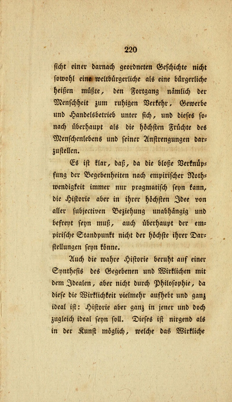 fic^t ciitev bavnac^ geof&ncten ÖJefc^ic^te nic^t fott)o^( einm mlMi'QivUd)c al€ eine börgevlic^e §ei|3en müßte, ben Soi'tgang n(5ni(ic^ bei* 93tenfc^^eit ^um vu^iöen 25ei'!e^u, (^ewerSe unb S^anbcUhetmh unter fic^, unb biefe« fos md) ii6ef^aupt öl^ bie ^6c^|len Sföc^te be6 £0^enfc^en(e6eng unb femev SCnjIvengungen bavi äulIeUen» €^ i(t flaiv baj3/ ba bie Bfoge SSei'fniüps fung bei* ^ege^en^eiten nac^ empivifcf^ev S^ot^s wenbigfeit immef nur pragmatifc^ fei;rt ^ann, bic ^ijtorie a^er in i^rer ^öc^jten 3bee von affei* fu6jectit)en ^e^ie^ung unaO^dngig unb 6efrei;t fei;n muß, a\xd) ö^ev^aupt bev em^ pii'ifc^e ^tanbpun^t nic^t bev ^öc^jle if)vev 2)av? flelfungen fei;n fonne, 2(uc^ hU nja^ve ^iflone beruht öuf einer ^i;nt^e(ii be^ begebenen unb S03ir!(icjen mit bemSbealen, a6ev nic^t burc^ $>^i(ofop^ie, ba biefe bie 5S5ir!l{d;feit vielmehr auf^e6t unb ganj ii)mi ijl: Jpijlorie aber ganj in jener unb boc§ jugleic^ ibeal fei;n folf. 2)iefe^ ijl nirgenb aU in ber ^unjl möglich, weiche ba^ ^Birffic^e