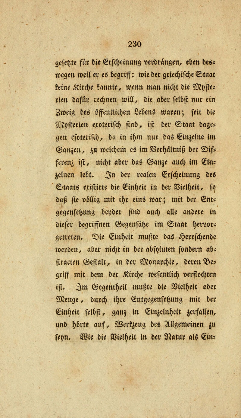 gefegte föi* tie ^vfc^jeinung y^nbün^m, eben t»e«3 ttjcgett weit ei* eö begriff: wie bei* gvicc^ifc^e ^taat feine ^'ifc^c fannte, wenn man nid)t t>U 93Zi;fte5 vien baftU* rechnen will, tie ö6ey fetbjl nur ein Sweig be^ öffentüc^en Seben^ waven; feit bie 9j^;fleviett ejL'otefifc^ finb, ip: bev ^Uat bages gen cfoteiifd), ba in \\)m nui* ba^ ^in^etne im ©an^en, ^n welchem e6 im 58ev^ditni0 bei* ©ifs fei'en^ ifl, nic^t aber baö C^an^e auc^ im (£tns jelnen (e6t. 3« bei* vealen ^i'fc^einung be6 «Staate e);ijiii'te bie QEin^eit in bei* 25iel^eit, fo i>ü^ jte \)6Ifi3 mit ir)i* ein§ wai*; mit bei* €nt5 gegcnfelung 6ei;bei* finb ouc^ alle anbete in biefei* begviffnen (JJegenfd^e im <^tciat ^ev\)Di*= getreten. 2)ie Sin^eit mugte ba$ »^errfcj)enbe werben, aHv nid)t in ber a6fQ(uten fonbern aU {Iracten ^ejlalt, in ber 9}tonarc^ie, beren^Öes griff mit bem ber ^ird)e wefentlic^ verflochten ijt. 3m ^cgent^eil mugte bi^ 25iel^eit ober fÖZenge, burc^ i^re €ntgegenfe|ung mit ber €*in^eit fetOft, ganj in Sinjeln^eit verfallen, unb ^5rte auf, Serf^eug be§ 2lllgemeinen ju fei;n. SSSie ti^ SSiel^eit in ber Statur aU €in?