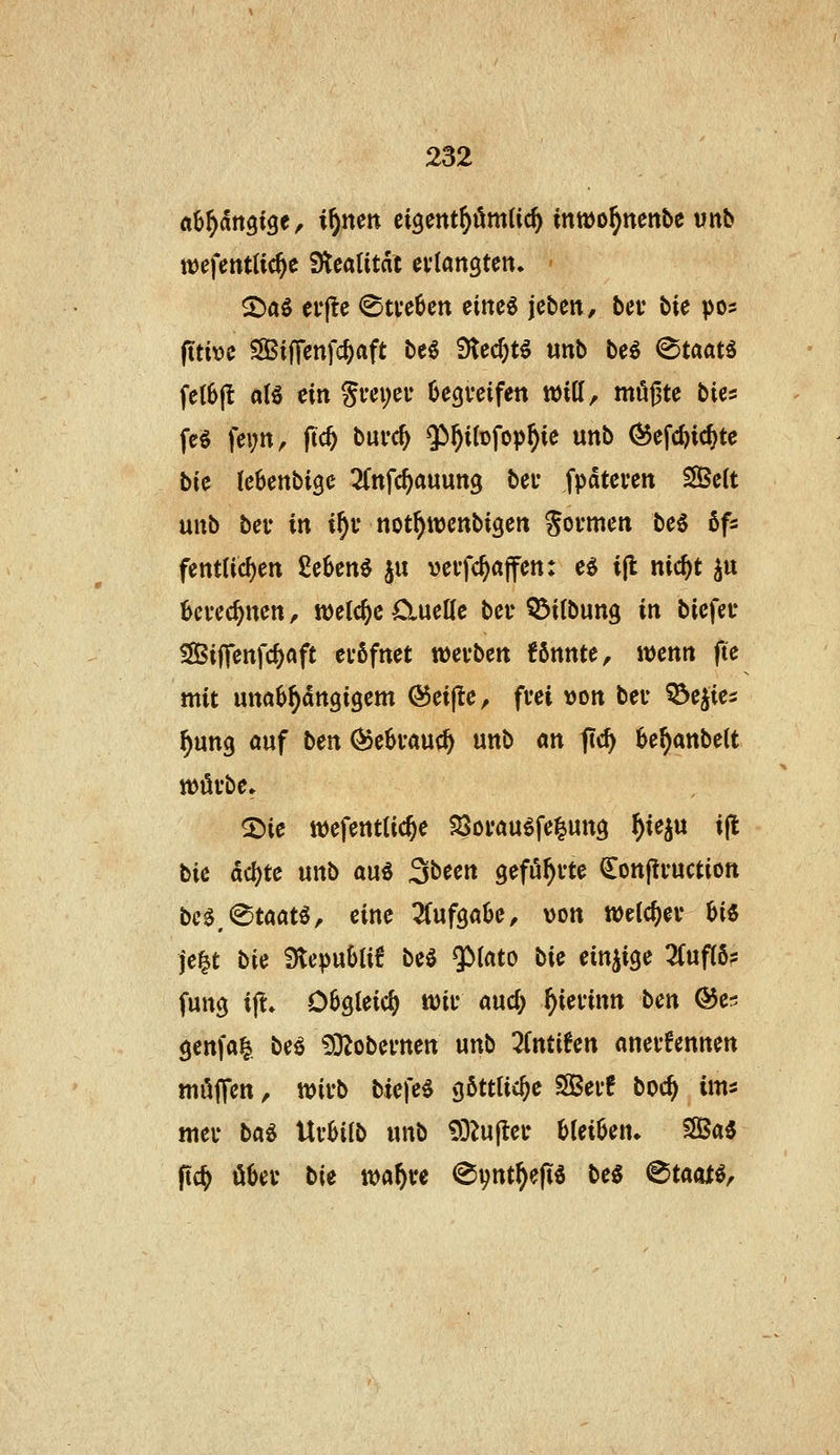 flB^angtge, xf)nm cigettt^mlic^ intDo^nenbe vnb tt)cfent(ic^e Stcatitdc eviangtert» - S)äö erj!e ®tve6en eine« jcben, ba bie pos ftti\)c SSiflcnfc^aft be^ 3ted)t^ unb be^ (Staate fc(6jl aU ein Si'«Ji;e^* begreifen will, müßte bies fc§ fevn, |tc^ burc^ $^i(Dfop^ie unb (55efc^icjtc bU (cBenbige ^Cnfc^auung bei* fpdteren 2Be(t unb bei* in i^i* not^wenbigen Soi-men M bfi fenttic^en 8e6enö ju veifc^affcn: e^ i|l nic^t ^u berechnen, tt)clc^c öiueKe bei* Q^itbung in biefet* SBiffenfc^aft evßfnet mvbcn könnte, wenn fte mit unabhängigem @ei(le, frei »on ber ^ejies §ung öuf ben ^ebrauc^ unb an ftc^ be^anbelt würbe» 2>ie wefentlic^e ^Sorauöfe^ung ^ieju i(t bic ac()te unb au« Sbeen geführte (lonpruction bc0,@taatö, eine Tfufgabe, von welcher Ui je^t bU 3ftepubli6 be« $>(ato bic einzige 3(uf(6? fung i|^* Obgleich wir auc^ ^ierinn ben ©er; genfai^ beö iD^obernen unb linühn anerkennen muffen, wirb tiefe« göttliche SSer! boc^ im^ mer ba^ UvUib unb 93^u|ter hUiUn. SSSa« pc^ über bie wa^re (^\)ntf)efi^ be« (^taojt«.
