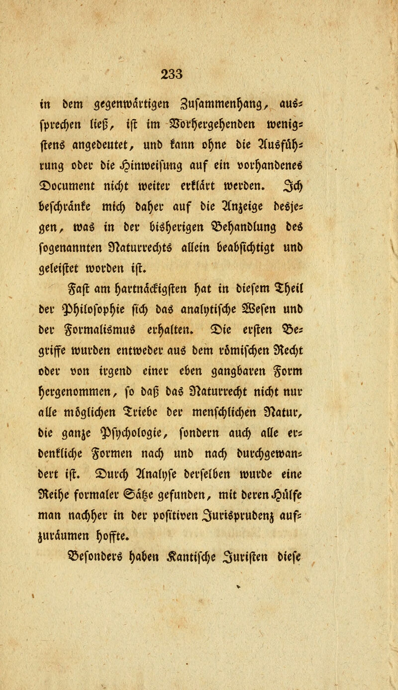 ttt bem Qt^enwkti^m Sufammen^ang, mii fprechen (iej3, i(^ im SJor^ergc^cnbeit tucnigs ftmö angebcutct, unb fnnn o^ne bic 3(uöfä^5 tung obec bie ^inweifun^ auf ein »ov^anbcnc^ S^ocument nic^t weitet* cvfldft ttJerben. 3^ 6efc^i'dn!e nttc^ ba^et* auf bic Zn^ci^c M\Ci gen, wai in bev ^i^^engen Q^e^anblutig beö fogenannten 9?atuiTed)tö aUeitt 6eab|ic^tigt unb geteiflet tvovben i|t. gafl am ^avtndcfigjten ^at ttt biefem Zf)cii bei' $^i{ofop^ie ftc^ ba^ aitah;tif(^e SBefen unb bei* goi-matiömu^ ermatten* ^ie euflen Q3es gviffe würben cntwebec au^ bem vömtfc^en fSicd)t obei* «Ott irgenb eincu eben gangbaren govm ^evgenommen, fo ba^ bai D'^atuiTec^t nic^t nur alle möglichen triebe ber menfd)(id)en Statur, bie Qan}^c ^fi^c^otogie, fonbern md) aUe ers ben6(ic§c formen nac^ unb nac^ burc^gewan* bert ifl» 2>urc^ 3(naU;fe berfetben würbe eine Steige formaler ©d|e gefunben, mit beren^iUfe man nac^^er in ber pofititen Swi'i^pvubenj auf* jurdumen ^offte. ^efonber^ ()abett Äantifc^e Swvijlen biefe