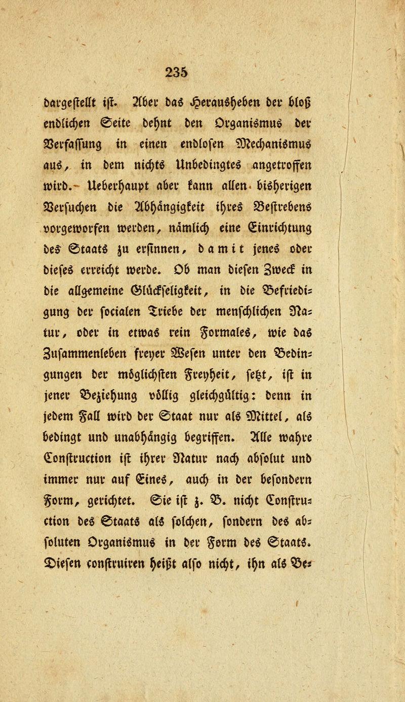 bavgeflelTt ift. 2(6ei* i)a^ J^cva\xii)cbcn beu 6(oß enbUc^ctt ^eite luc^nt beit Ovgam^muö bev SSei'faflung in einen enblofen 93^ed)am6muö rtu^, in bem nic^tö Unbebingte^ .angctuoffen Jüivb.-- Ue6ei-^aupt abei* fann allen > biö^evigen Söei'fuc^en bie ^(^^dngigfeit i^ue^ 25e|Ive6en^ \)0f3en)0ffett mefben, ndmlic^ eine Sinvtc^tung bc6^ ^taat^ ju erfinnen, b a m i t jene6 ober biefeö eweic^t »evbe* 06 man biefen Swecf in bie att^meine ©lücffetigfeit, in liie ^efdebis gun^ bei' fociaten ^ne6e bei* menfc^lic^en 3^as tui'/ obei* in ettt)a§ rein goi'mateö, wie ba§ 3ufammen(e6cn fm;ec SBefen untet bcn OSebin^ ganzen ber möglief)jlen Svei;^eit, fe^t, ifl in jeneu ^ejie^ung völlig gleichgültig: benn in jebem galt lüivb bec (Staat nuv alö ?9^ittel, al6 6ebingt unb unab^dngig 6egi*iffen» 2Clle wa^ue <Ion(ti*uction i(l i^rev filatiiv nad) abfolut unb tmmec nuv auf ^ine^, auc^ in ber 6efonbei*n Sovm, gerichtet. (Sie ijl j. 05. nic^t donltvus ction beö ^taat^ al6 folc^en, fonbevn be^ aös fotuten Ovgani^mu« in bei* %txm M (^taaH* $)iefen <on(lvuiven ^eigt «Ifo nic^t, if)n aU^u I ^